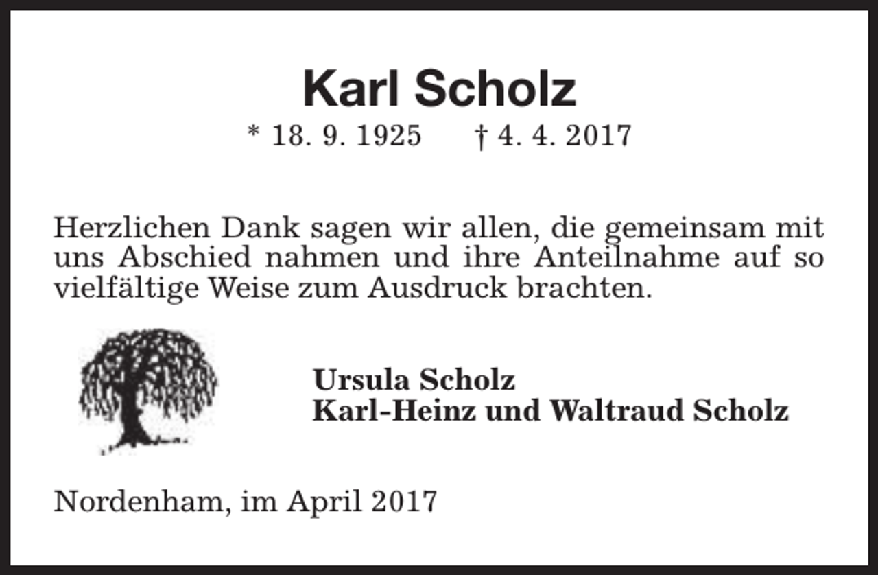 <p>Karl Scholz</p><p>* 18. 9. 1925</p><p>† 4. 4. 2017</p><p>Herzlichen Dank sagen wir allen, die gemeinsam mit<br />uns Abschied nahmen und ihre Anteilnahme auf so<br />vielfältige Weise zum Ausdruck brachten.<br />Ursula Scholz<br />Karl-Heinz und Waltraud Scholz<br />Nordenham, im April 2017</p>