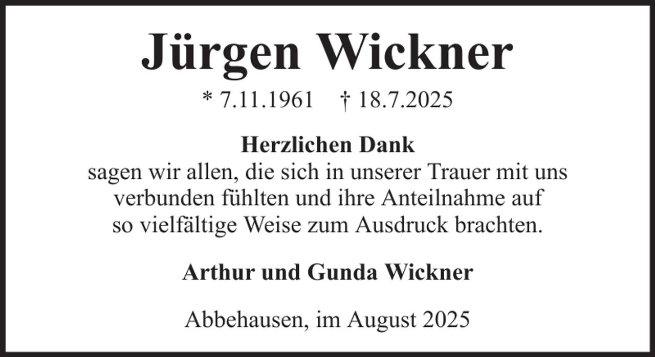 <p>Jürgen Wickner<br />* 7.11.1961 † 18.7.2025<br />Herzlichen Dank<br />sagen wir allen, die sich in unserer Trauer mit uns<br />verbunden fühlten und ihre Anteilnahme auf<br />so vielfältige Weise zum Ausdruck brachten.<br />Arthur und Gunda Wickner<br />Abbehausen, im August 2025</p>