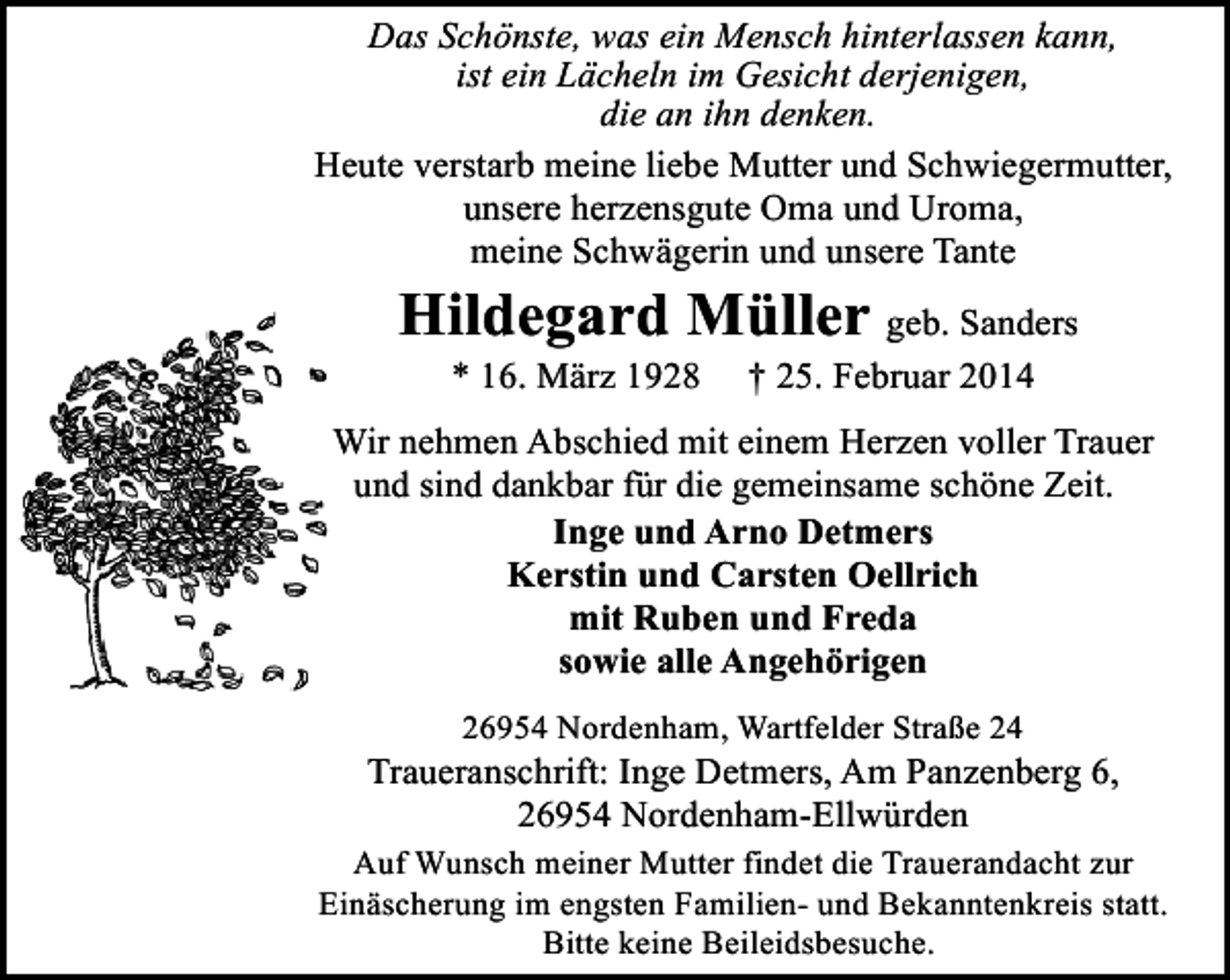 <p>Das Schönste, was ein Mensch hinterlassen kann,<br />ist ein Lächeln im Gesicht derjenigen,<br />die an ihn denken.<br />Heute verstarb meine liebe Mutter und Schwiegermutter,<br />unsere herzensgute Oma und Uroma,<br />meine Schwägerin und unsere Tante</p><p>Hildegard Müller geb. Sanders<br />* 16. März 1928</p><p>† 25. Februar 2014</p><p>Wir nehmen Abschied mit einem Herzen voller Trauer<br />und sind dankbar für die gemeinsame schöne Zeit.<br />Inge und Arno Detmers<br />Kerstin und Carsten Oellrich<br />mit Ruben und Freda<br />sowie alle Angehörigen<br />26954 Nordenham, Wartfelder Straße 24</p><p>Traueranschrift: Inge Detmers, Am Panzenberg 6,<br />26954 Nordenham-Ellwürden<br />Auf Wunsch meiner Mutter findet die Trauerandacht zur<br />Einäscherung im engsten Familien- und Bekanntenkreis statt.<br />Bitte keine Beileidsbesuche.</p>