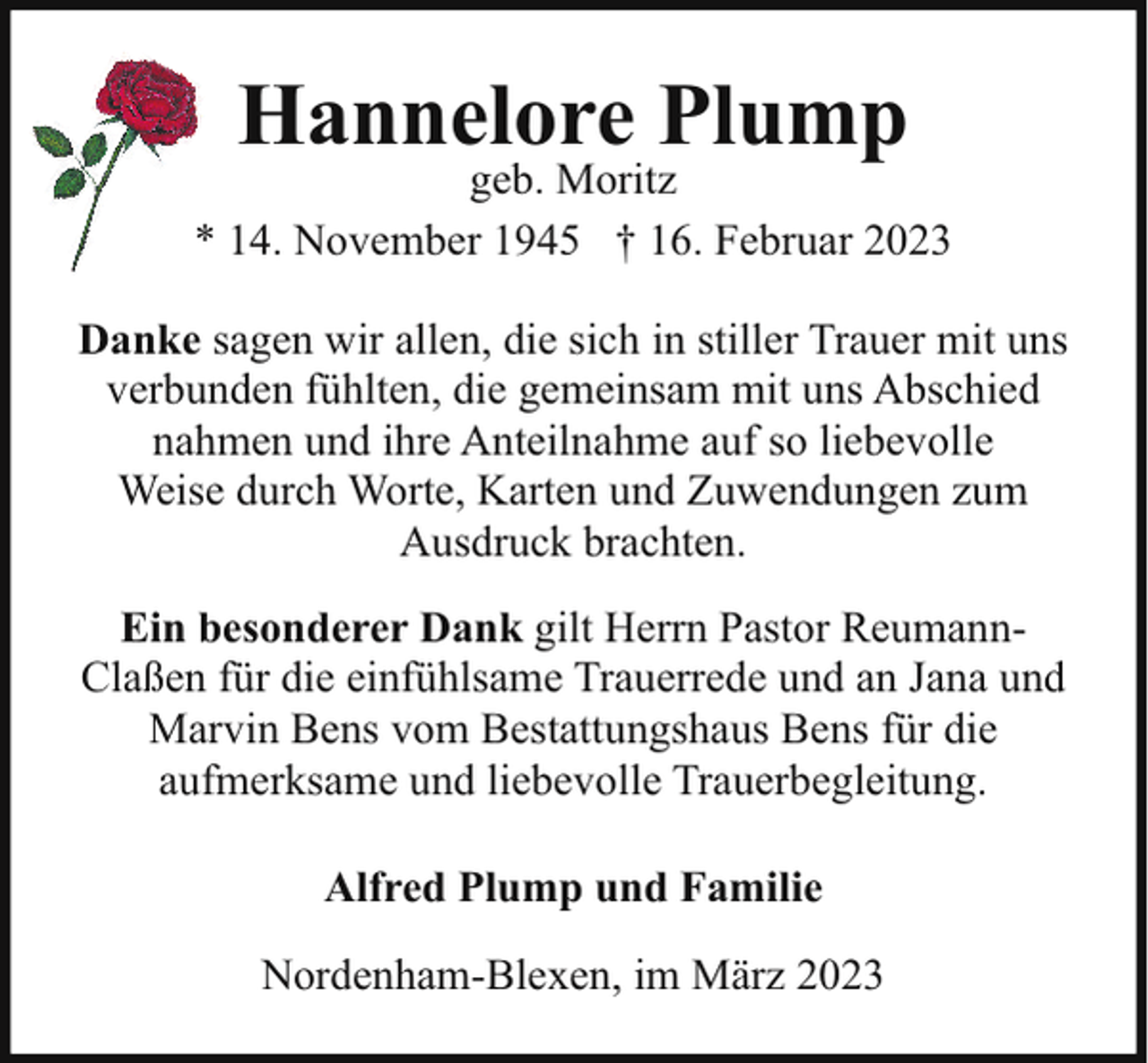 <p>Hannelore Plump</p><p>geb. Moritz<br />* 14. November 1945 † 16. Februar 2023<br />Danke sagen wir allen, die sich in stiller Trauer mit uns<br />verbunden fühlten, die gemeinsam mit uns Abschied<br />nahmen und ihre Anteilnahme auf so liebevolle<br />Weise durch Worte, Karten und Zuwendungen zum<br />Ausdruck brachten.<br />Ein besonderer Dank gilt Herrn Pastor ReumannClaßen für die einfühlsame Trauerrede und an Jana und<br />Marvin Bens vom Bestattungshaus Bens für die<br />aufmerksame und liebevolle Trauerbegleitung.<br />Alfred Plump und Familie<br />Nordenham-Blexen, im März 2023</p>