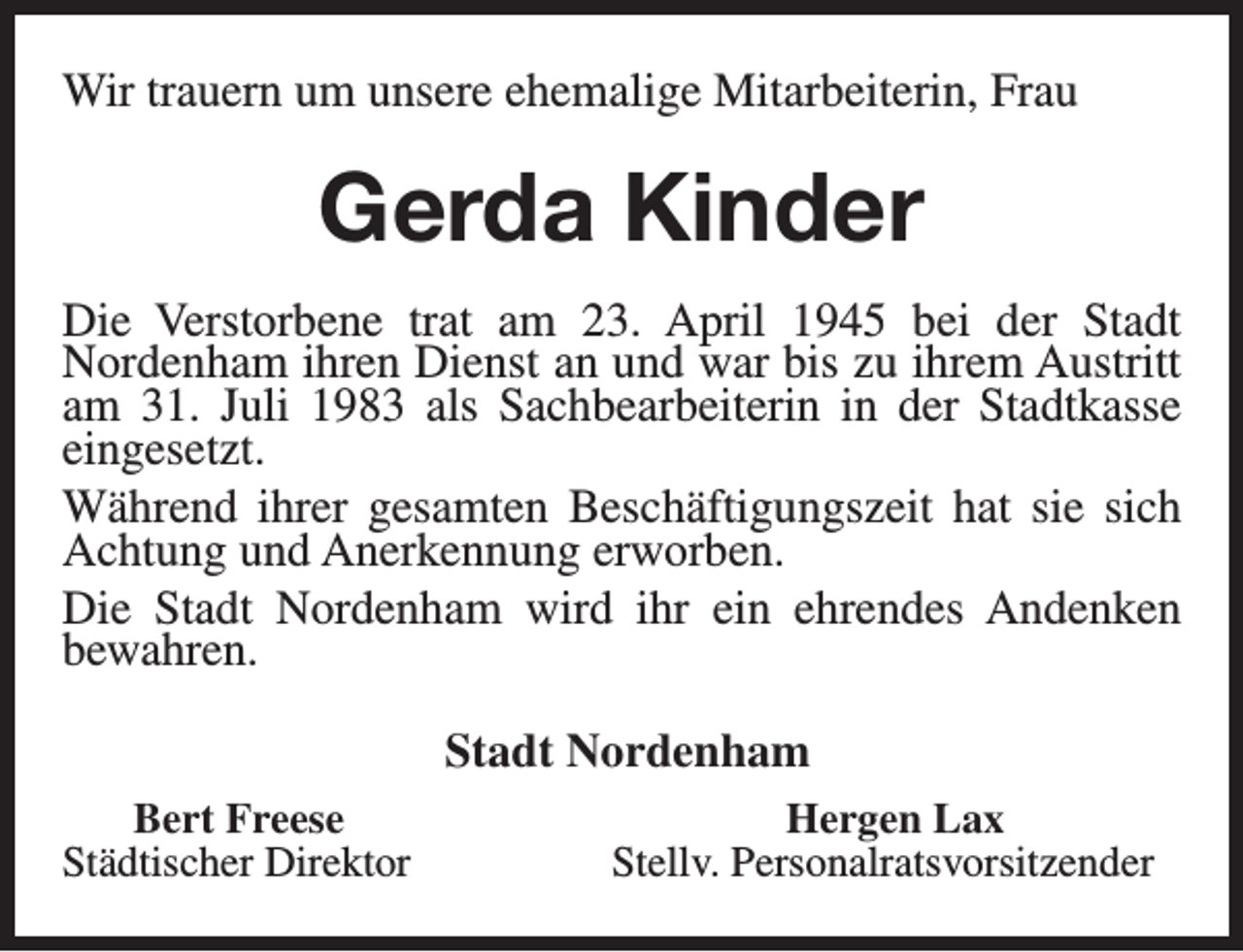 <p>Wir trauern um unsere ehemalige Mitarbeiterin, Frau</p><p>Gerda Kinder<br />Die Verstorbene trat am 23. April 1945 bei der Stadt<br />Nordenham ihren Dienst an und war bis zu ihrem Austritt<br />am 31. Juli 1983 als Sachbearbeiterin in der Stadtkasse<br />eingesetzt.<br />Während ihrer gesamten Beschäftigungszeit hat sie sich<br />Achtung und Anerkennung erworben.<br />Die Stadt Nordenham wird ihr ein ehrendes Andenken<br />bewahren.<br />Stadt Nordenham<br />Bert Freese<br />Städtischer Direktor</p><p>Hergen Lax<br />Stellv. Personalratsvorsitzender</p>