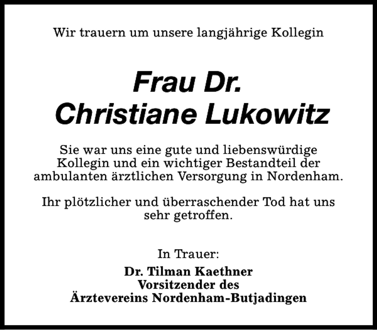 <p>Wir trauern um unsere langjährige Kollegin</p><p>Frau Dr.<br />Christiane Lukowitz<br />Sie war uns eine gute und liebenswürdige<br />Kollegin und ein wichtiger Bestandteil der<br />ambulanten ärztlichen Versorgung in Nordenham.<br />Ihr plötzlicher und überraschender Tod hat uns<br />sehr getroffen.<br />In Trauer:<br />Dr. Tilman Kaethner<br />Vorsitzender des<br />Ärztevereins Nordenham-Butjadingen</p>