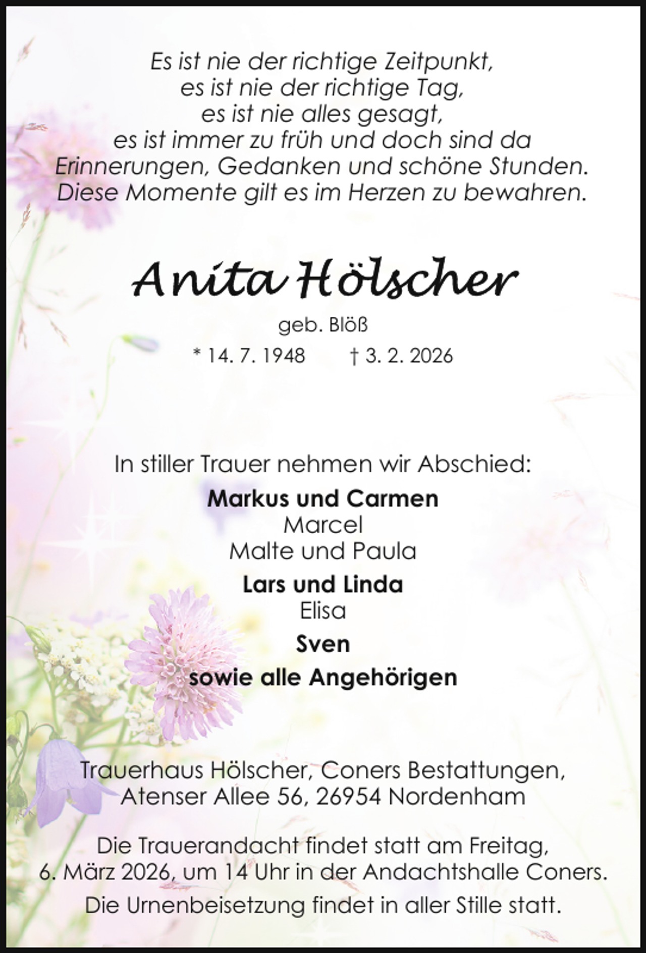 <p>Es ist nie der richtige Zeitpunkt,<br />es ist nie der richtige Tag,<br />es ist nie alles gesagt,<br />es ist immer zu früh und doch sind da<br />Erinnerungen, Gedanken und schöne Stunden.<br />Diese Momente gilt es im Herzen zu bewahren.</p><p>geb. Blöß<br />* 14. 7. 1948</p><p>† 3. 2. 2026</p><p>In stiller Trauer nehmen wir Abschied:<br />Markus und Carmen<br />Marcel<br />Malte und Paula<br />Lars und Linda<br />Elisa<br />Sven<br />sowie alle Angehörigen</p><p>Trauerhaus Hölscher, Coners Bestattungen,<br />Atenser Allee 56, 26954 Nordenham<br />Die Trauerandacht findet statt am Freitag,<br />6. März 2026, um 14 Uhr in der Andachtshalle Coners.<br />Die Urnenbeisetzung findet in aller Stille statt.</p>