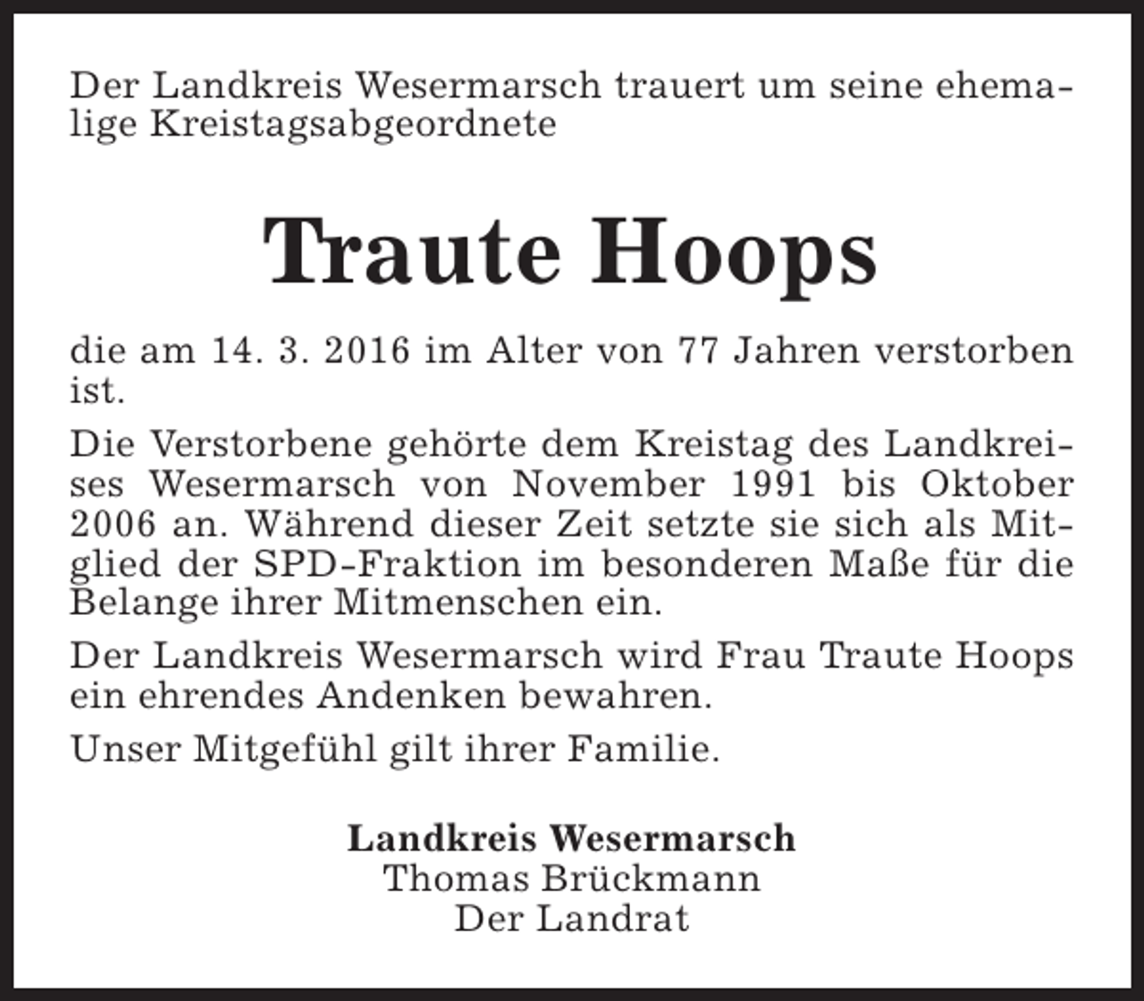 <p>Der Landkreis Wesermarsch trauert um seine ehemalige Kreistagsabgeordnete</p><p>Traute Hoops<br />die am 14. 3. 2016 im Alter von 77 Jahren verstorben<br />ist.<br />Die Verstorbene gehörte dem Kreistag des Landkreises Wesermarsch von November 1991 bis Oktober<br />2006 an. Während dieser Zeit setzte sie sich als Mitglied der SPD-Fraktion im besonderen Maße für die<br />Belange ihrer Mitmenschen ein.<br />Der Landkreis Wesermarsch wird Frau Traute Hoops<br />ein ehrendes Andenken bewahren.<br />Unser Mitgefühl gilt ihrer Familie.<br />Landkreis Wesermarsch<br />Thomas Brückmann<br />Der Landrat</p>