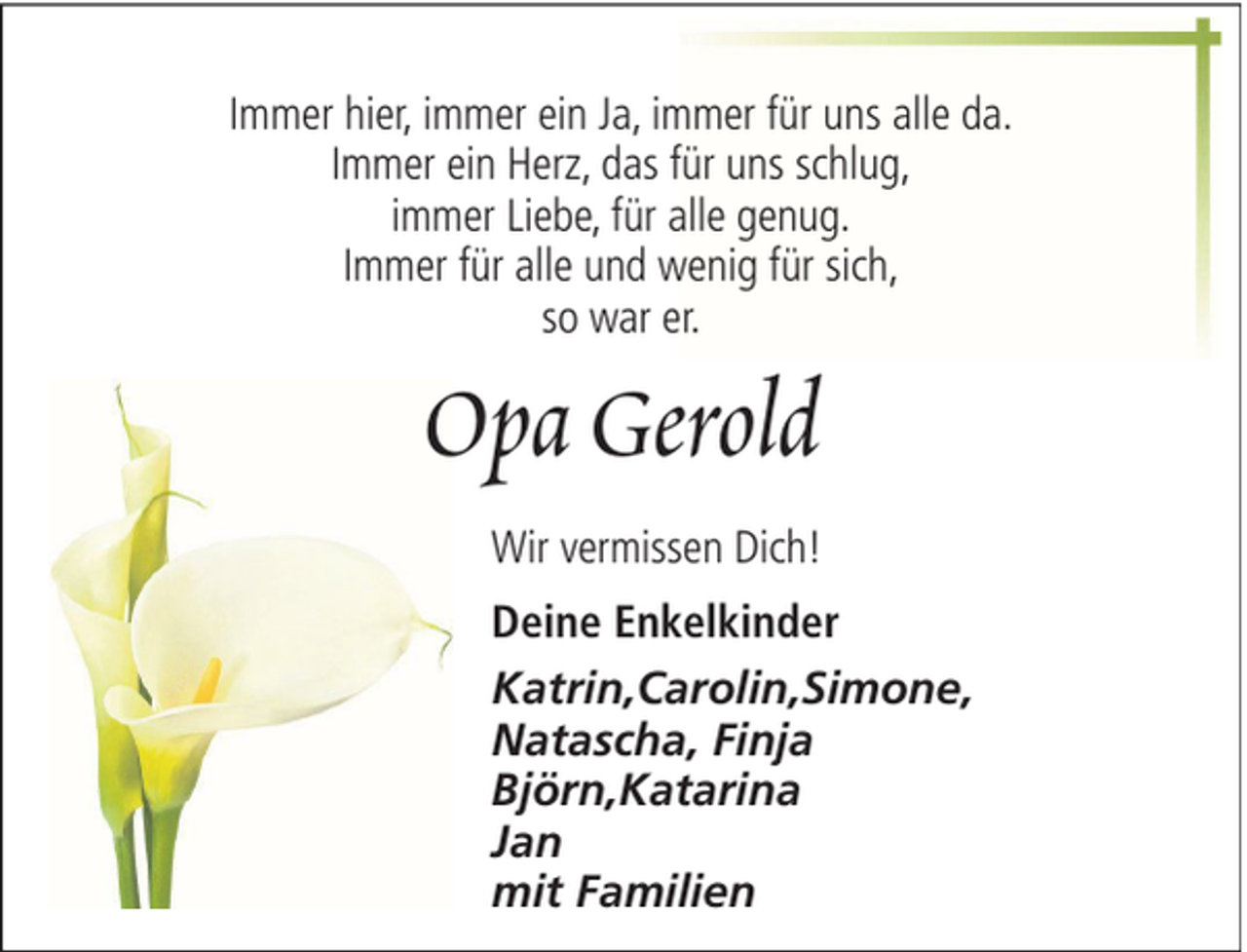 <p>Immer hier, immer ein Ja, immer für uns alle da.<br />Immer ein Herz, das für uns schlug,<br />immer Liebe, für alle genug.<br />Immer für alle und wenig für sich,<br />so war er.</p><p>Opa Gerold<br />Wir vermissen Dich!<br />Deine Enkelkinder<br />Katrin,Carolin,Simone,<br />Natascha, Finja<br />Björn,Katarina<br />Jan<br />mit Familien</p>