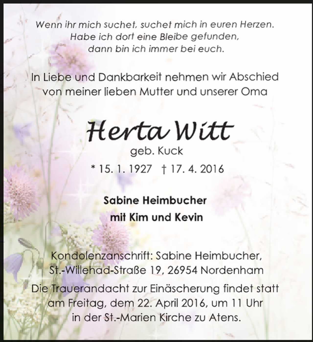 <p>Wenn ihr mich suchet, suchet mich in euren Herzen.<br />Habe ich dort eine Bleibe gefunden,<br />dann bin ich immer bei euch.</p>
<p>In Liebe und Dankbarkeit nehmen wir Abschied<br />von meiner lieben Mutter und unserer Oma</p>
<p>geb. Kuck<br />* 15. 1. 1927 † 17. 4. 2016<br />1<br />Sabine Heimbucher<br />mit Kim und Kevin<br />i<br />d<br />i<br />Kondolenzanschrift: Sabine Heimbucher,<br />m<br />St.-Willehad-Straße 19, 26954 Nordenham<br />Die Trauerandacht zur Einäscherung findet statt<br />g<br />am Freitag, dem 22. April 2016, um 11 Uhr<br />in der St.-Marien Kirche zu Atens.</p>