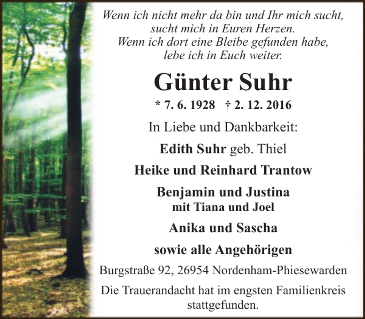 <p>Wenn ich nicht mehr da bin und Ihr mich sucht,<br />sucht mich in Euren Herzen.<br />Wenn ich dort eine Bleibe gefunden habe,<br />lebe ich in Euch weiter.</p><p>Günter Suhr<br />* 7. 6. 1928 † 2. 12. 2016</p><p>In Liebe und Dankbarkeit:<br />Edith Suhr geb. Thiel<br />Heike und Reinhard Trantow<br />Benjamin und Justina<br />mit Tiana und Joel</p><p>Anika und Sascha<br />sowie alle Angehörigen<br />Burgstraße 92, 26954 Nordenham-Phiesewarden<br />Die Trauerandacht hat im engsten Familienkreis<br />stattgefunden.</p>