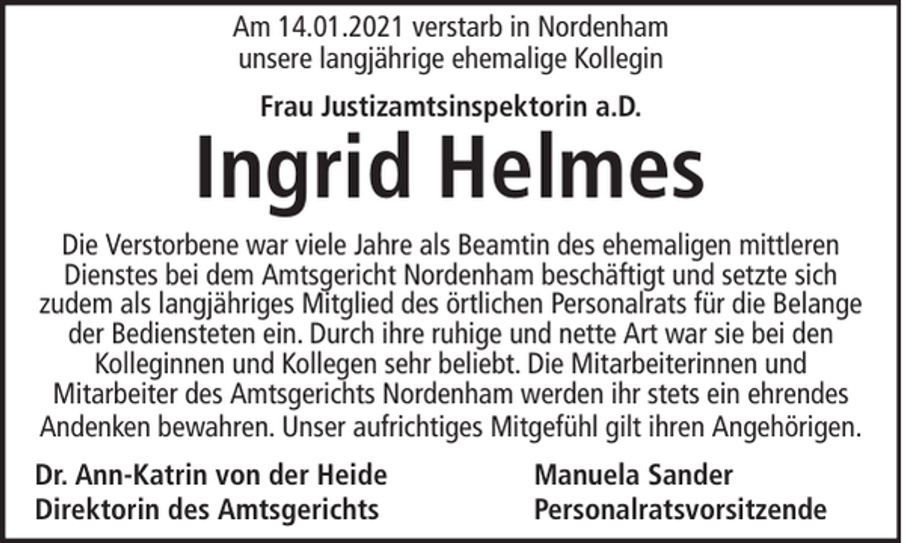 <p>Am 14.01.2021 verstarb in Nordenham<br />unsere langjährige ehemalige Kollegin<br />Frau Justizamtsinspektorin a.D.</p><p>Ingrid Helmes<br />Die Verstorbene war viele Jahre als Beamtin des ehemaligen mittleren<br />Dienstes bei dem Amtsgericht Nordenham beschäftigt und setzte sich<br />zudem als langjähriges Mitglied des örtlichen Personalrats für die Belange<br />der Bediensteten ein. Durch ihre ruhige und nette Art war sie bei den<br />Kolleginnen und Kollegen sehr beliebt. Die Mitarbeiterinnen und<br />Mitarbeiter des Amtsgerichts Nordenham werden ihr stets ein ehrendes<br />Andenken bewahren. Unser aufrichtiges Mitgefühl gilt ihren Angehörigen.<br />Dr. Ann-Katrin von der Heide<br />Direktorin des Amtsgerichts</p><p>Manuela Sander<br />Personalratsvorsitzende</p>