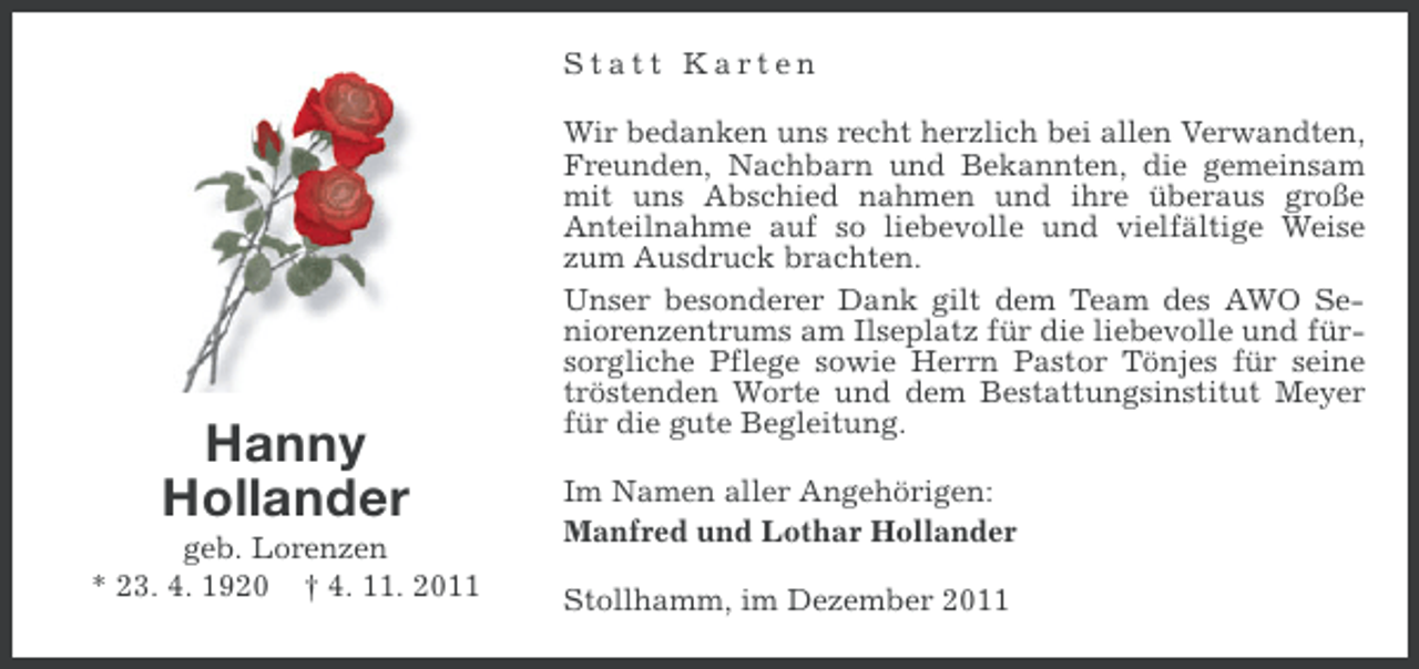 <p>Statt Karten</p><p>Hanny<br />Hollander<br />geb. Lorenzen<br />* 23. 4. 1920 † 4. 11. 2011</p><p>Wir bedanken uns recht herzlich bei allen Verwandten,<br />Freunden, Nachbarn und Bekannten, die gemeinsam<br />mit uns Abschied nahmen und ihre überaus große<br />Anteilnahme auf so liebevolle und vielfältige Weise<br />zum Ausdruck brachten.<br />Unser besonderer Dank gilt dem Team des AWO Seniorenzentrums am Ilseplatz für die liebevolle und fürsorgliche Pflege sowie Herrn Pastor Tönjes für seine<br />tröstenden Worte und dem Bestattungsinstitut Meyer<br />für die gute Begleitung.<br />Im Namen aller Angehörigen:<br />Manfred und Lothar Hollander<br />Stollhamm, im Dezember 2011</p>