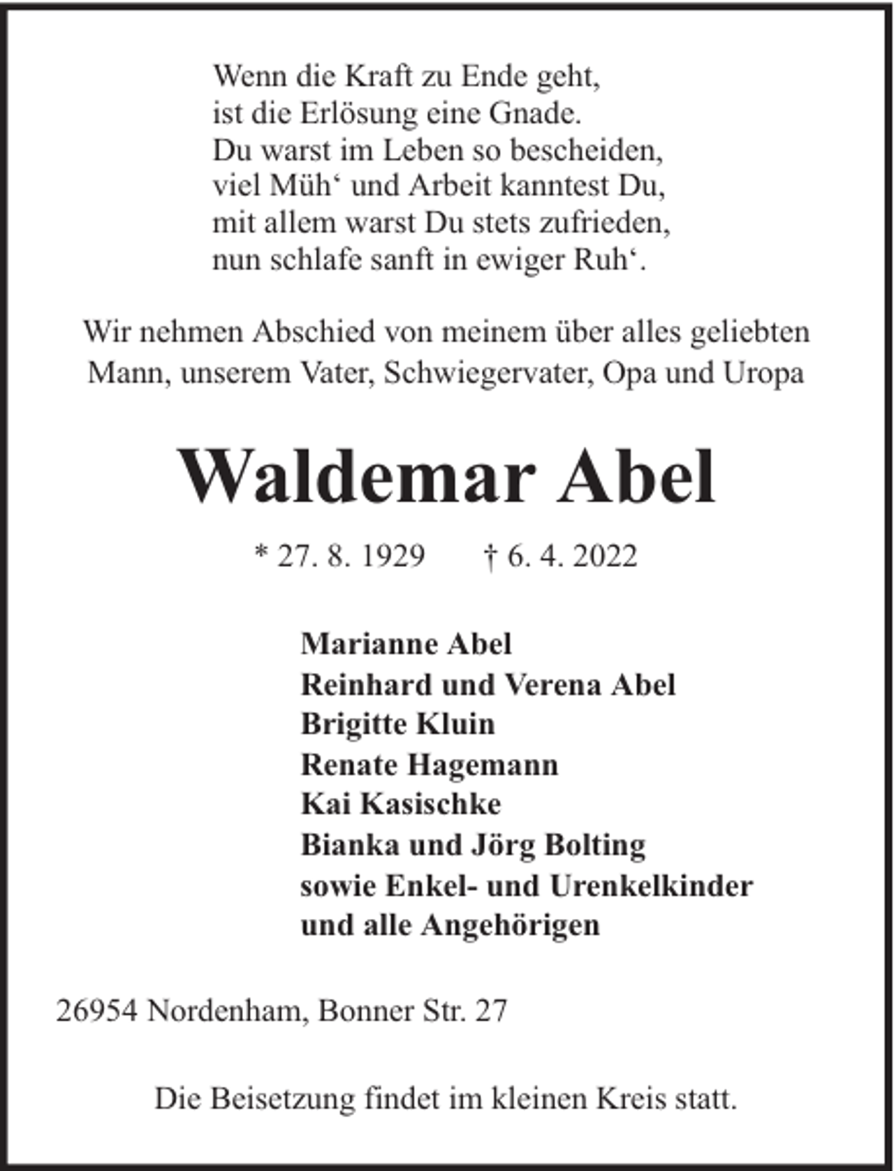 <p>Wenn die Kraft zu Ende geht,<br />ist die Erlösung eine Gnade.<br />Du warst im Leben so bescheiden,<br />viel Müh‘ und Arbeit kanntest Du,<br />mit allem warst Du stets zufrieden,<br />nun schlafe sanft in ewiger Ruh‘.<br />Wir nehmen Abschied von meinem über alles geliebten<br />Mann, unserem Vater, Schwiegervater, Opa und Uropa</p><p>Waldemar Abel<br />* 27. 8. 1929</p><p>† 6. 4. 2022</p><p>Marianne Abel<br />Reinhard und Verena Abel<br />Brigitte Kluin<br />Renate Hagemann<br />Kai Kasischke<br />Bianka und Jörg Bolting<br />sowie Enkel- und Urenkelkinder<br />und alle Angehörigen<br />26954 Nordenham, Bonner Str. 27<br />Die Beisetzung findet im kleinen Kreis statt.</p>