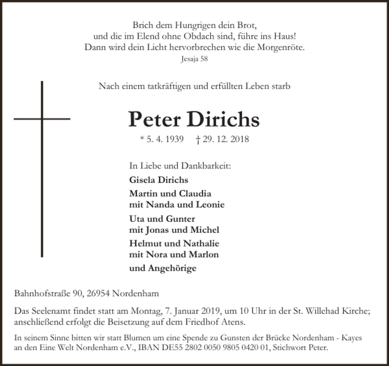 <p>Brich dem Hungrigen dein Brot,<br />und die im Elend ohne Obdach sind, führe ins Haus!<br />Dann wird dein Licht hervorbrechen wie die Morgenröte.<br />Jesaja 58</p>
<p>Nach einem tatkräftigen und erfüllten Leben starb</p>
<p>Peter Dirichs<br />* 5. 4. 1939</p>
<p>† 29. 12. 2018</p>
<p>In Liebe und Dankbarkeit:<br />Gisela Dirichs<br />Martin und Claudia<br />mit Nanda und Leonie<br />Uta und Gunter<br />mit Jonas und Michel<br />Helmut und Nathalie<br />mit Nora und Marlon<br />und Angehörige<br />Bahnhofstraße 90, 26954 Nordenham<br />Das Seelenamt findet statt am Montag, 7. Januar 2019, um 10 Uhr in der St. Willehad Kirche;<br />anschließend erfolgt die Beisetzung auf dem Friedhof Atens.<br />In seinem Sinne bitten wir statt Blumen um eine Spende zu Gunsten der Brücke Nordenham - Kayes<br />an den Eine Welt Nordenham e.V., IBAN DE55 2802 0050 9805 0421, Stichwort Peter.</p>