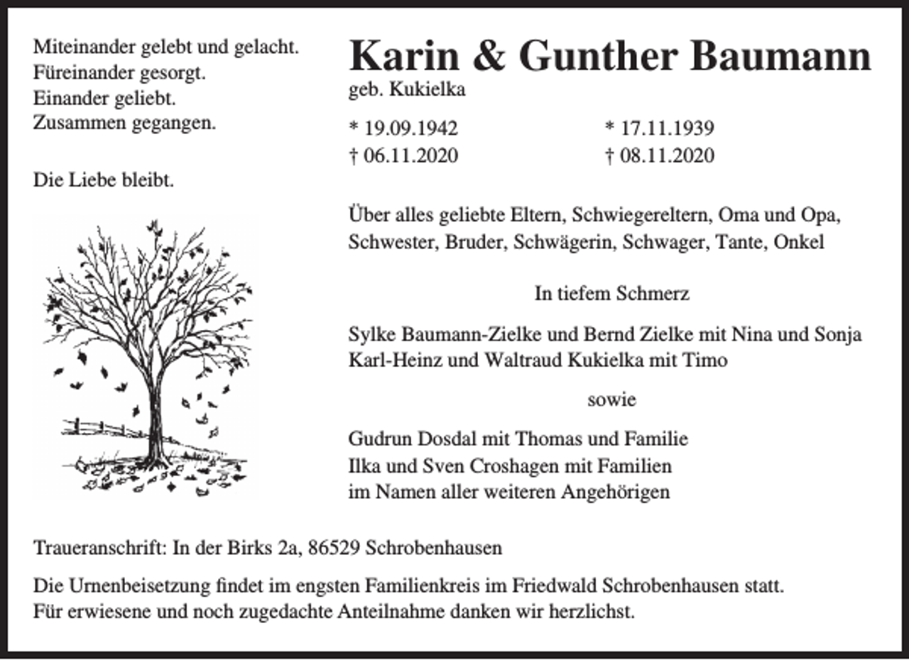 <p>Miteinander gelebt und gelacht.<br />Füreinander gesorgt.<br />Einander geliebt.<br />Zusammen gegangen.<br />Die Liebe bleibt.</p><p>Karin &amp; Gunther Baumann</p><p>geb. Kukielka<br />* 19.09.1942<br />† 06.11.2020</p><p>* 17.11.1939<br />† 08.11.2020</p><p>Über alles geliebte Eltern, Schwiegereltern, Oma und Opa,<br />Schwester, Bruder, Schwägerin, Schwager, Tante, Onkel<br />In tiefem Schmerz<br />Sylke Baumann-Zielke und Bernd Zielke mit Nina und Sonja<br />Karl-Heinz und Waltraud Kukielka mit Timo<br />sowie<br />Gudrun Dosdal mit Thomas und Familie<br />Ilka und Sven Croshagen mit Familien<br />im Namen aller weiteren Angehörigen<br />Traueranschrift: In der Birks 2a, 86529 Schrobenhausen<br />Die Urnenbeisetzung findet im engsten Familienkreis im Friedwald Schrobenhausen statt.<br />Für erwiesene und noch zugedachte Anteilnahme danken wir herzlichst.</p>
