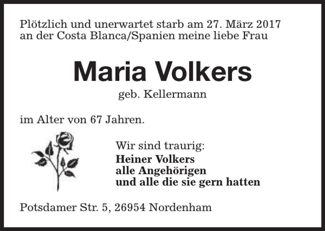 <p>Plötzlich und unerwartet starb am 27. März 2017<br />an der Costa Blanca/Spanien meine liebe Frau</p><p>Maria Volkers<br />geb. Kellermann</p><p>im Alter von 67 Jahren.<br />Wir sind traurig:<br />Heiner Volkers<br />alle Angehörigen<br />und alle die sie gern hatten<br />Potsdamer Str. 5, 26954 Nordenham</p>