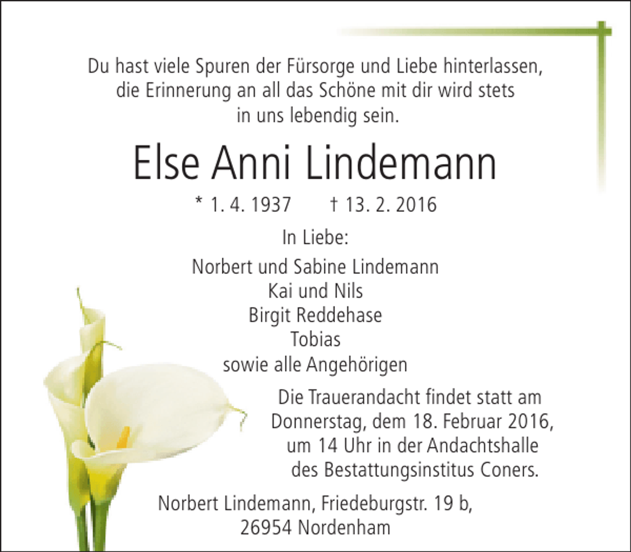<p>Du hast viele Spuren der Fürsorge und Liebe hinterlassen,<br />die Erinnerung an all das Schöne mit dir wird stets<br />in uns lebendig sein.</p><p>Else Anni Lindemann<br />* 1. 4. 1937</p><p>† 13. 2. 2016</p><p>In Liebe:<br />Norbert und Sabine Lindemann<br />Kai und Nils<br />Birgit Reddehase<br />Tobias<br />sowie alle Angehörigen<br />Die Trauerandacht findet statt am<br />Donnerstag, dem 18. Februar 2016,<br />um 14 Uhr in der Andachtshalle<br />des Bestattungsinstitus Coners.<br />Norbert Lindemann, Friedeburgstr. 19 b,<br />26954 Nordenham</p>