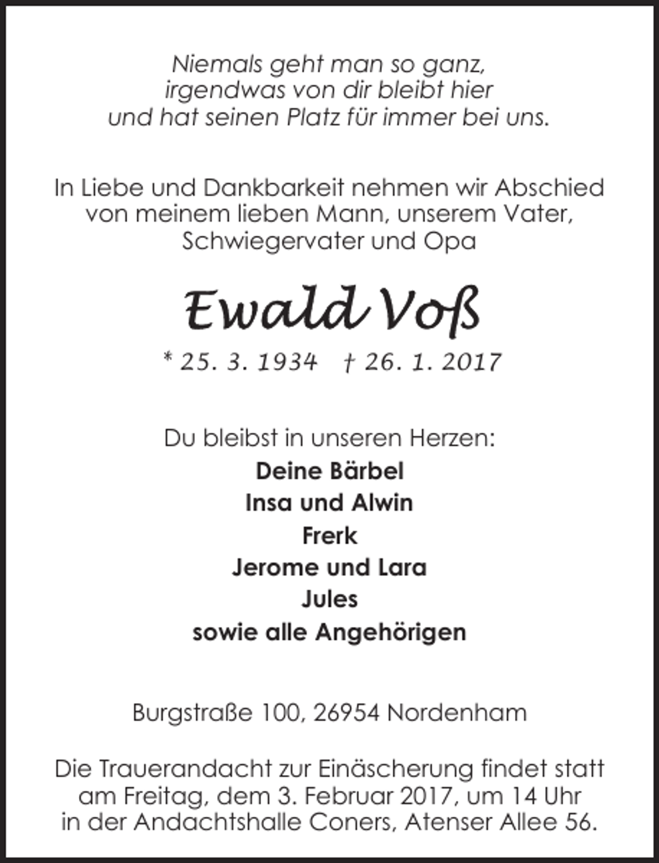 <p>Niemals geht man so ganz,<br />irgendwas von dir bleibt hier<br />und hat seinen Platz für immer bei uns.<br />In Liebe und Dankbarkeit nehmen wir Abschied<br />von meinem lieben Mann, unserem Vater,<br />Schwiegervater und Opa</p><p>* 25. 3. 1934</p><p>† 26. 1. 2017</p><p>Du bleibst in unseren Herzen:<br />Deine Bärbel<br />Insa und Alwin<br />Frerk<br />Jerome und Lara<br />Jules<br />sowie alle Angehörigen<br />Burgstraße 100, 26954 Nordenham<br />Die Trauerandacht zur Einäscherung findet statt<br />am Freitag, dem 3. Februar 2017, um 14 Uhr<br />in der Andachtshalle Coners, Atenser Allee 56.</p>
