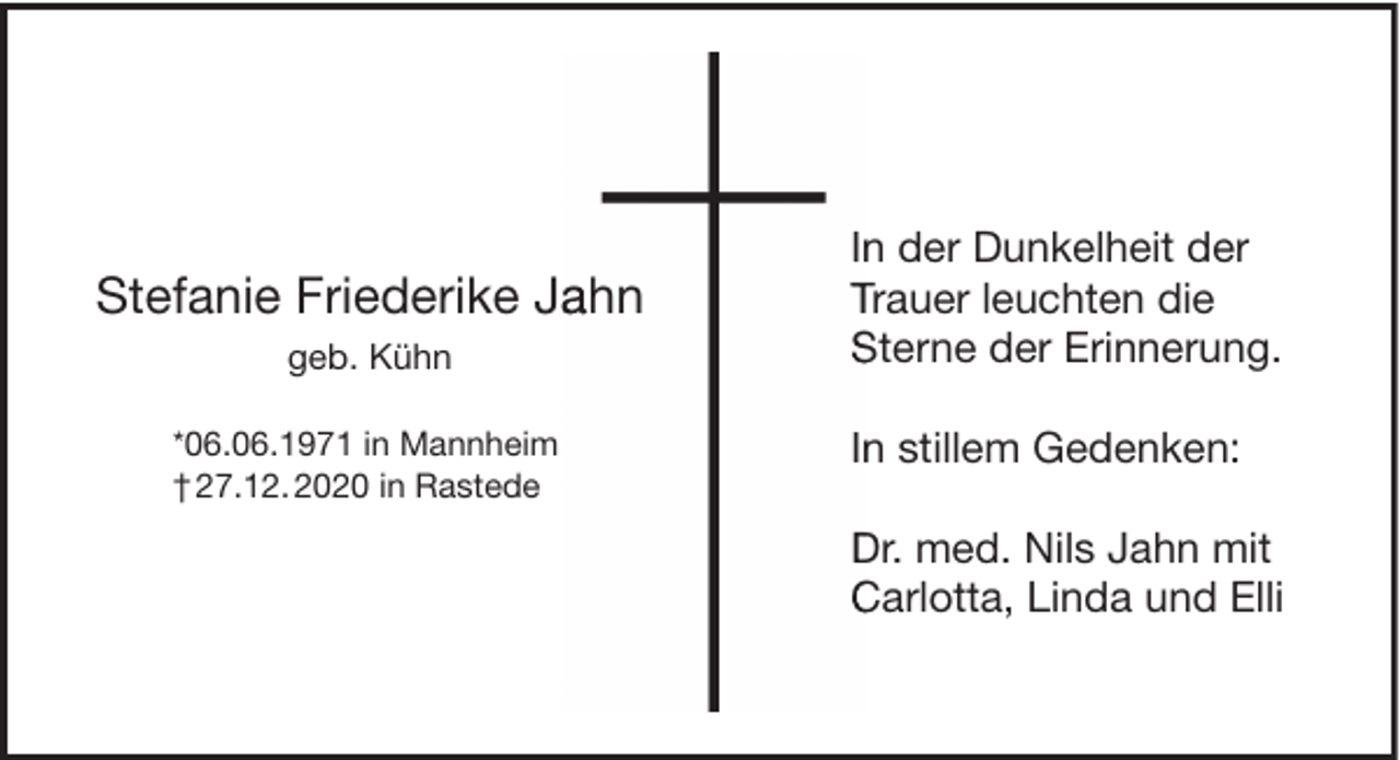 <p>Stefanie Friederike Ja<br />ahn<br />geb. Kühn<br />*06.06.1971 in Mannheim<br />† 27.12. 2020 in Rastede</p><p>In<br />n der Dunkelheit der<br />Trauer leuchten die<br />Sterne der Erinnerung.<br />In<br />n stillem Gedenken:<br />Dr. med. Nils Jahn mit<br />Carlotta, Linda und Elli</p>