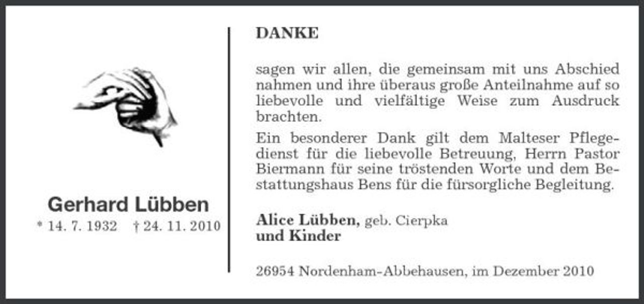 <p>DANKE<br />sagen wir allen, die gemeinsam mit uns Abschied nahmen und ihre überaus große Anteilnahme auf so liebevolle und vielfältige Weise zum Ausdruck brachten. Ein besonderer Dank gilt dem Malteser Pflegedienst für die liebevolle Betreuung, Herrn Pastor Biermann für seine tröstenden Worte und dem Bestattungshaus Bens für die fürsorgliche Begleitung.</p><p>Gerhard Lübben<br />* 14. 7. 1932 † 24. 11. 2010</p><p>Alice Lübben, geb. Cierpka und Kinder<br />26954 Nordenham-Abbehausen, im Dezember 2010</p>