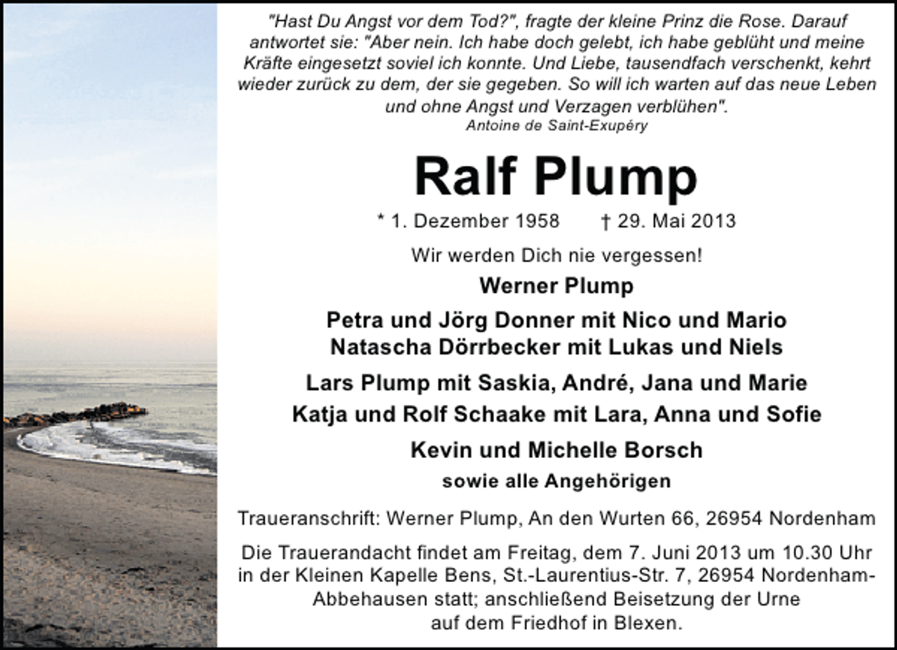 <p>"Hast Du Angst vor dem Tod?", fragte der kleine Prinz die Rose. Darauf<br />antwortet sie: "Aber nein. Ich habe doch gelebt, ich habe geblüht und meine<br />Kräfte eingesetzt soviel ich konnte. Und Liebe, tausendfach verschenkt, kehrt<br />wieder zurück zu dem, der sie gegeben. So will ich warten auf das neue Leben<br />und ohne Angst und Verzagen verblühen".<br />Antoine de Saint-Exupéry</p><p>Ralf Plump</p><p>* 1. Dezember 1958</p><p>† 29. Mai 2013</p><p>Wir werden Dich nie vergessen!</p><p>Werner Plump<br />Petra und Jörg Donner mit Nico und Mario<br />Natascha Dörrbecker mit Lukas und Niels<br />Lars Plump mit Saskia, André, Jana und Marie<br />Katja und Rolf Schaake mit Lara, Anna und Sofie<br />Kevin und Michelle Borsch<br />sowie alle Angehörigen<br />Traueranschrift: Werner Plump, An den Wurten 66, 26954 Nordenham<br />Die Trauerandacht findet am Freitag, dem 7. Juni 2013 um 10.30 Uhr<br />in der Kleinen Kapelle Bens, St.-Laurentius-Str. 7, 26954 NordenhamAbbehausen statt; anschließend Beisetzung der Urne<br />auf dem Friedhof in Blexen.</p>