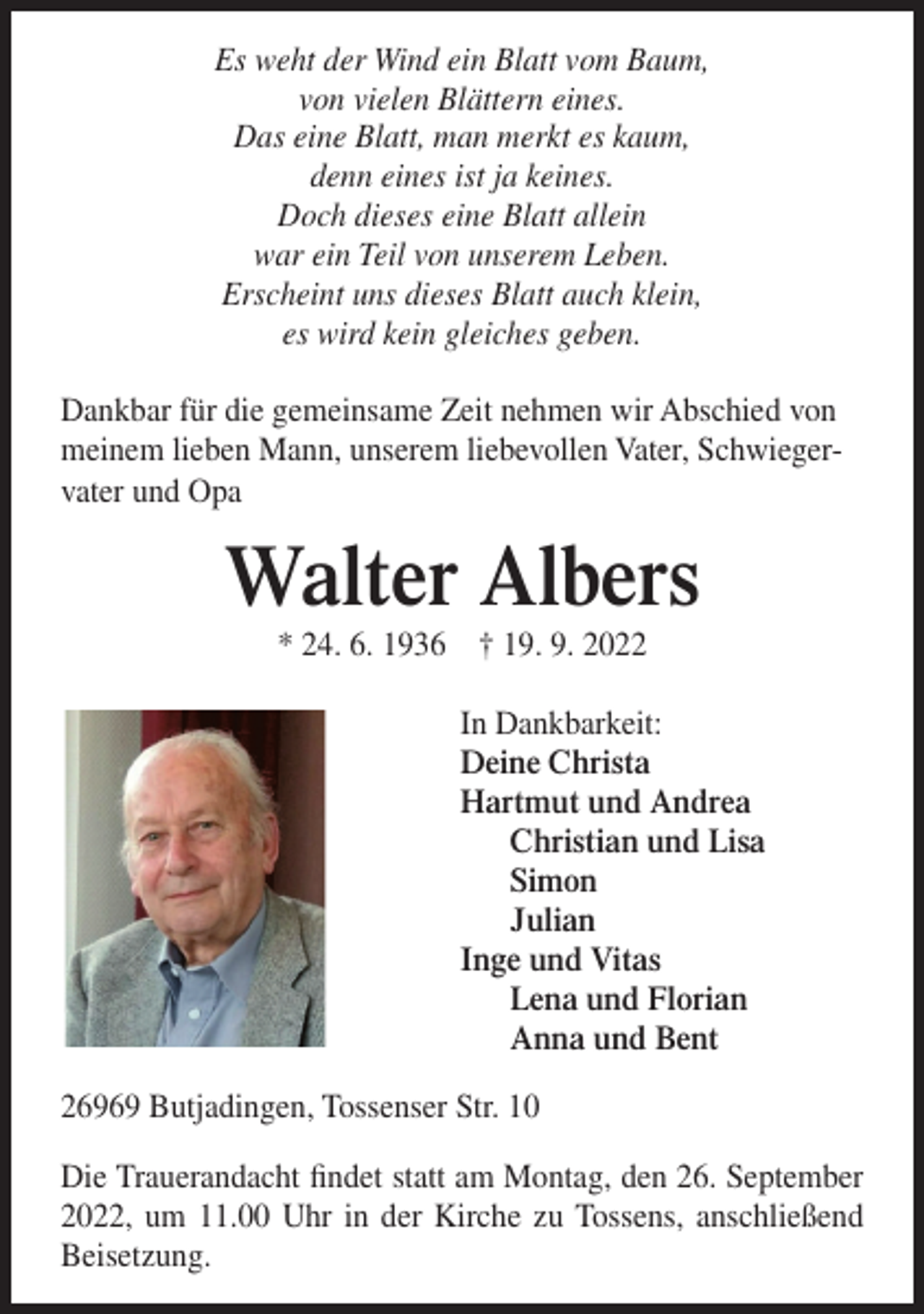 <p>Es weht der Wind ein Blatt vom Baum,<br />von vielen Blättern eines.<br />Das eine Blatt, man merkt es kaum,<br />denn eines ist ja keines.<br />Doch dieses eine Blatt allein<br />war ein Teil von unserem Leben.<br />Erscheint uns dieses Blatt auch klein,<br />es wird kein gleiches geben.<br />Dankbar für die gemeinsame Zeit nehmen wir Abschied von<br />meinem lieben Mann, unserem liebevollen Vater, Schwiegervater und Opa</p><p>Walter Albers<br />* 24. 6. 1936 † 19. 9. 2022<br />In Dankbarkeit:<br />Deine Christa<br />Hartmut und Andrea<br />Christian und Lisa<br />Simon<br />Julian<br />Inge und Vitas<br />Lena und Florian<br />Anna und Bent<br />26969 Butjadingen, Tossenser Str. 10<br />Die Trauerandacht findet statt am Montag, den 26. September<br />2022, um 11.00 Uhr in der Kirche zu Tossens, anschließend<br />Beisetzung.</p>