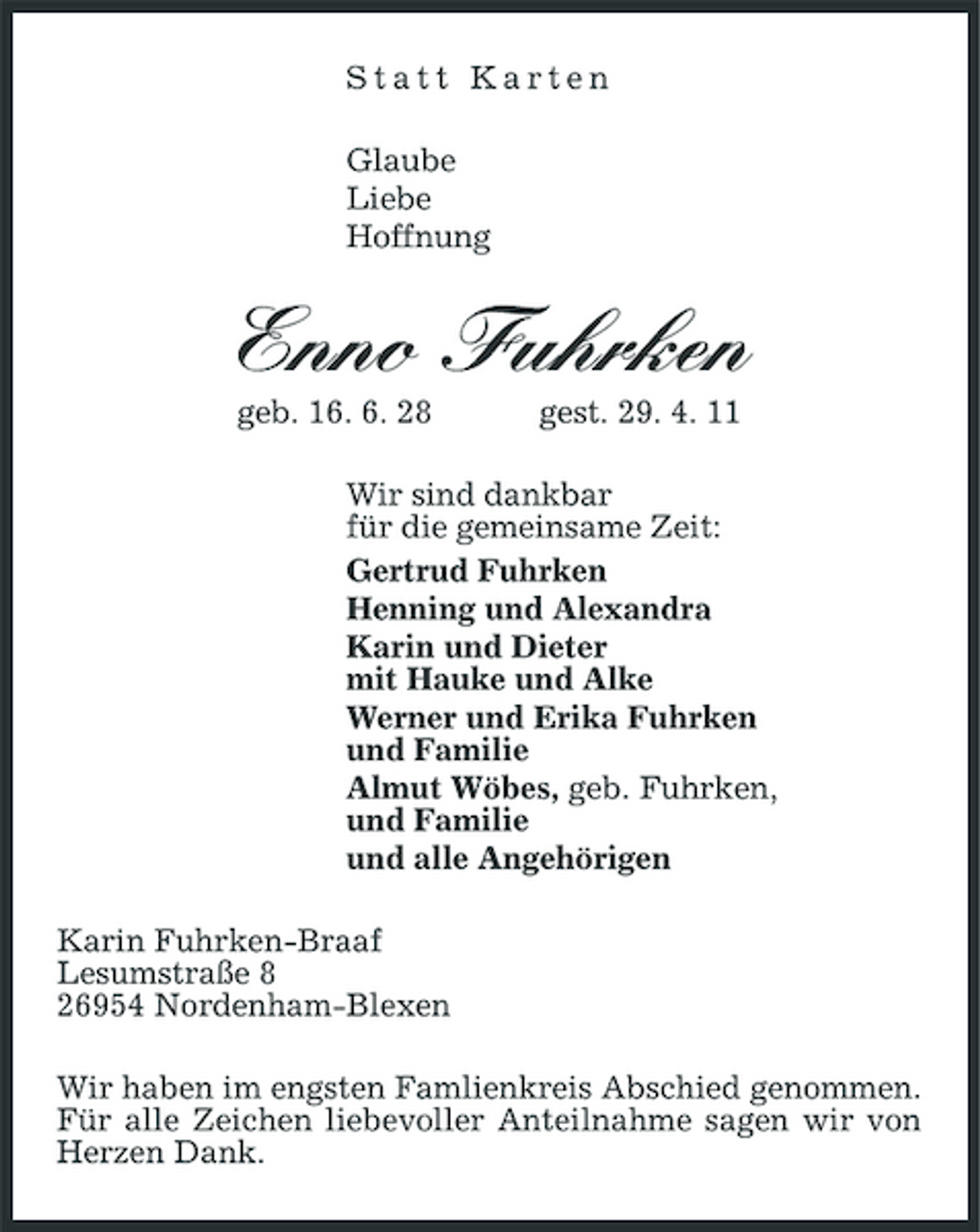 <p>Statt Karten Glaube Liebe Hoffnung</p><p>Enno Fuhrken<br />geb. 16. 6. 28 gest. 29. 4. 11 Wir sind dankbar für die gemeinsame Zeit: Gertrud Fuhrken Henning und Alexandra Karin und Dieter mit Hauke und Alke Werner und Erika Fuhrken und Familie Almut Wöbes, geb. Fuhrken, und Familie und alle Angehörigen Karin Fuhrken-Braaf Lesumstraße 8 26954 Nordenham-Blexen Wir haben im engsten Famlienkreis Abschied genommen. Für alle Zeichen liebevoller Anteilnahme sagen wir von Herzen Dank.</p>