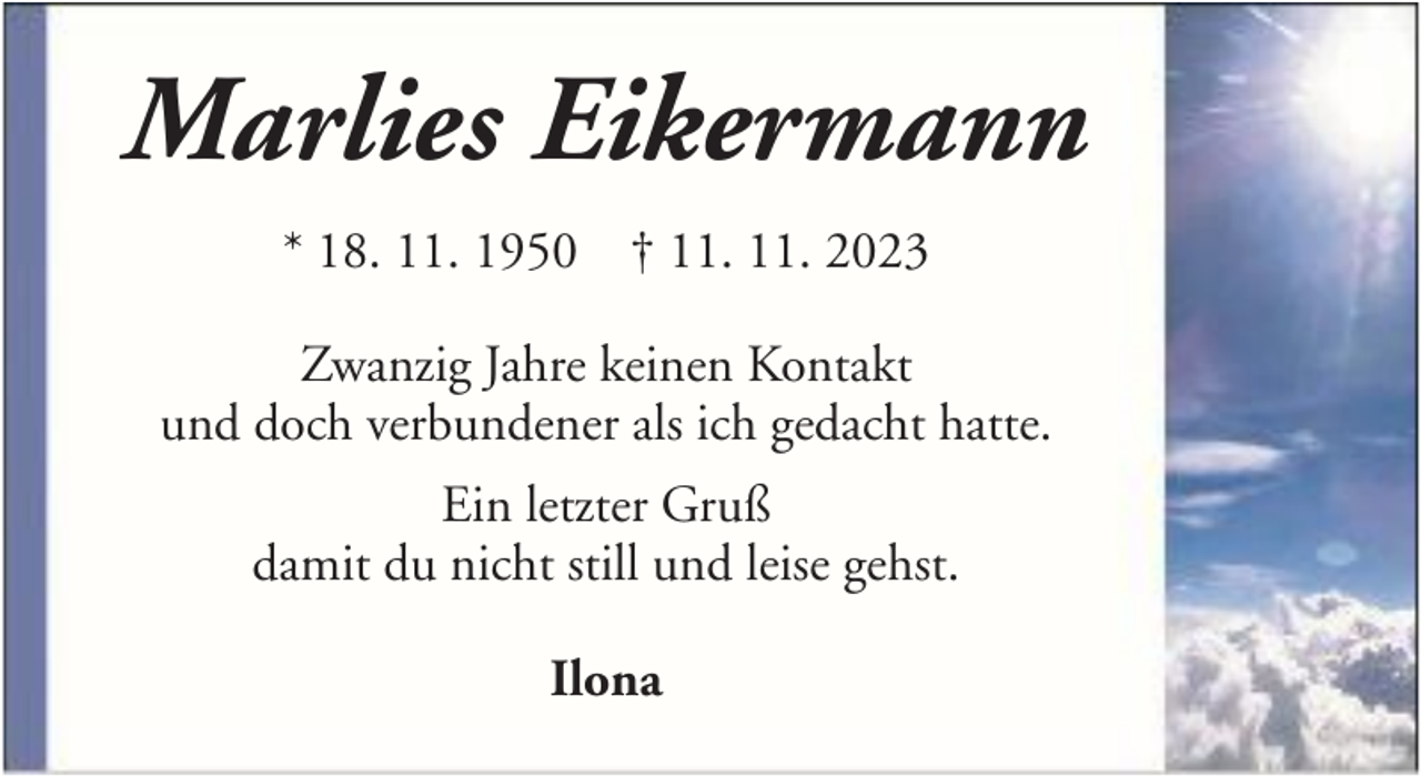 <p>Marlies Eikermann<br />* 18. 11. 1950 † 11. 11. 2023<br />Zwanzig Jahre keinen Kontakt<br />und doch verbundener als ich gedacht hatte.<br />Ein letzter Gruß<br />damit du nicht still und leise gehst.<br />Ilona</p>