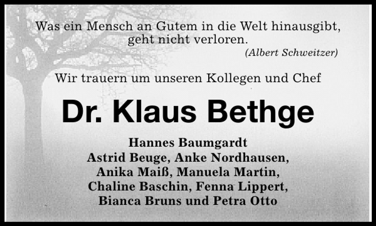 <p>Was ein Mensch an Gutem in die Welt hinausgibt,<br />geht nicht verloren.<br />(Albert Schweitzer)</p><p>Wir trauern um unseren Kollegen und Chef</p><p>Dr. Klaus Bethge<br />Hannes Baumgardt<br />Astrid Beuge, Anke Nordhausen,<br />Anika Maiß, Manuela Martin,<br />Chaline Baschin, Fenna Lippert,<br />Bianca Bruns und Petra Otto</p>