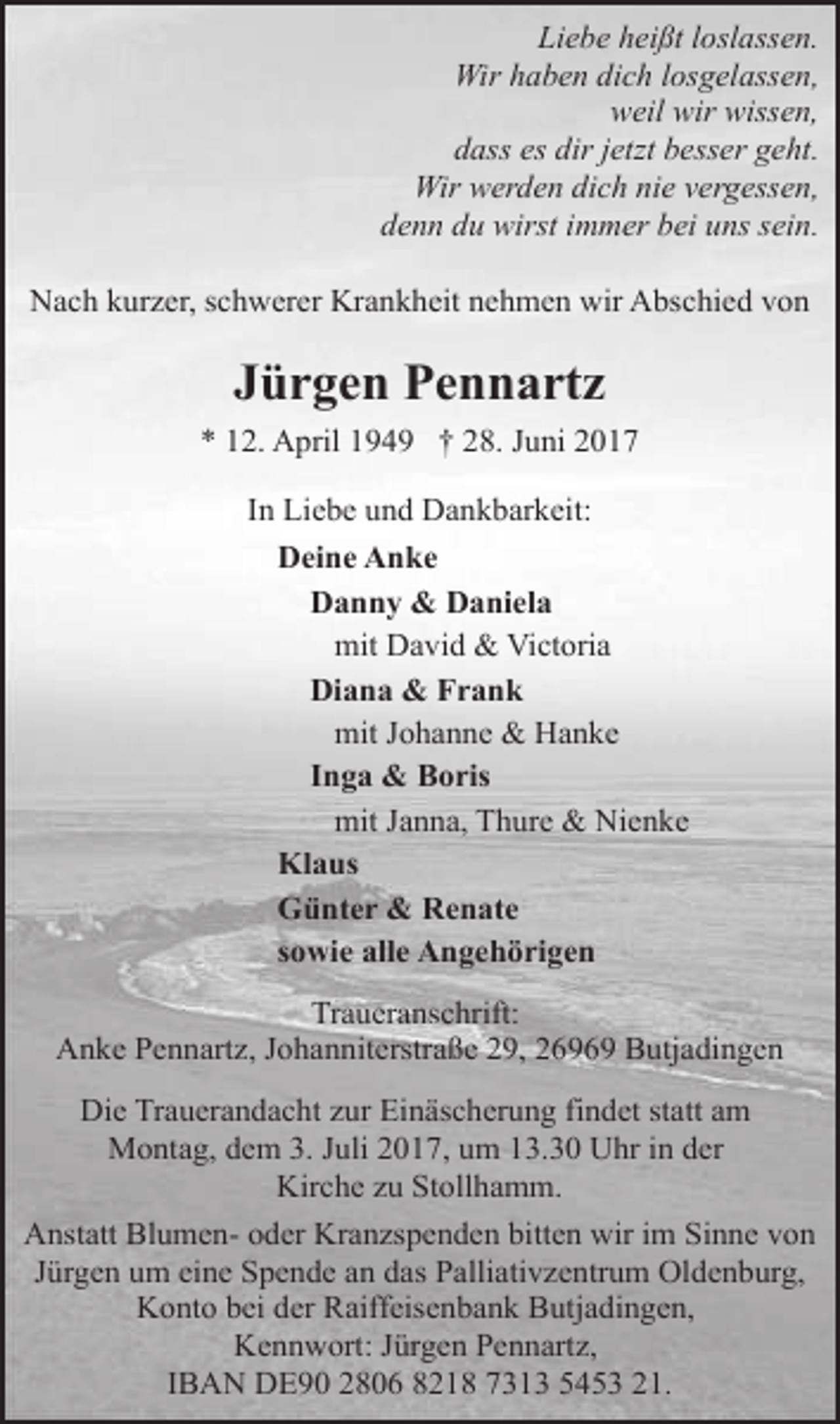 <p>Liebe heißt loslassen.<br />Wir haben dich losgelassen,<br />weil wir wissen,<br />dass es dir jetzt besser geht.<br />Wir werden dich nie vergessen,<br />denn du wirst immer bei uns sein.<br />Nach kurzer, schwerer Krankheit nehmen wir Abschied von</p><p>Jürgen Pennartz<br />* 12. April 1949 † 28. Juni 2017<br />In Liebe und Dankbarkeit:<br />Deine Anke<br />Danny &amp; Daniela<br />mit David &amp; Victoria<br />Diana &amp; Frank<br />mit Johanne &amp; Hanke<br />Inga &amp; Boris<br />mit Janna, Thure &amp; Nienke<br />Klaus<br />Günter &amp; Renate<br />sowie alle Angehörigen<br />Traueranschrift:<br />Anke Pennartz, Johanniterstraße 29, 26969 Butjadingen<br />Die Trauerandacht zur Einäscherung findet statt am<br />Montag, dem 3. Juli 2017, um 13.30 Uhr in der<br />Kirche zu Stollhamm.<br />Anstatt Blumen- oder Kranzspenden bitten wir im Sinne von<br />Jürgen um eine Spende an das Palliativzentrum Oldenburg,<br />Konto bei der Raiffeisenbank Butjadingen,<br />Kennwort: Jürgen Pennartz,<br />IBAN DE90 2806 8218 7313 5453 21.</p>