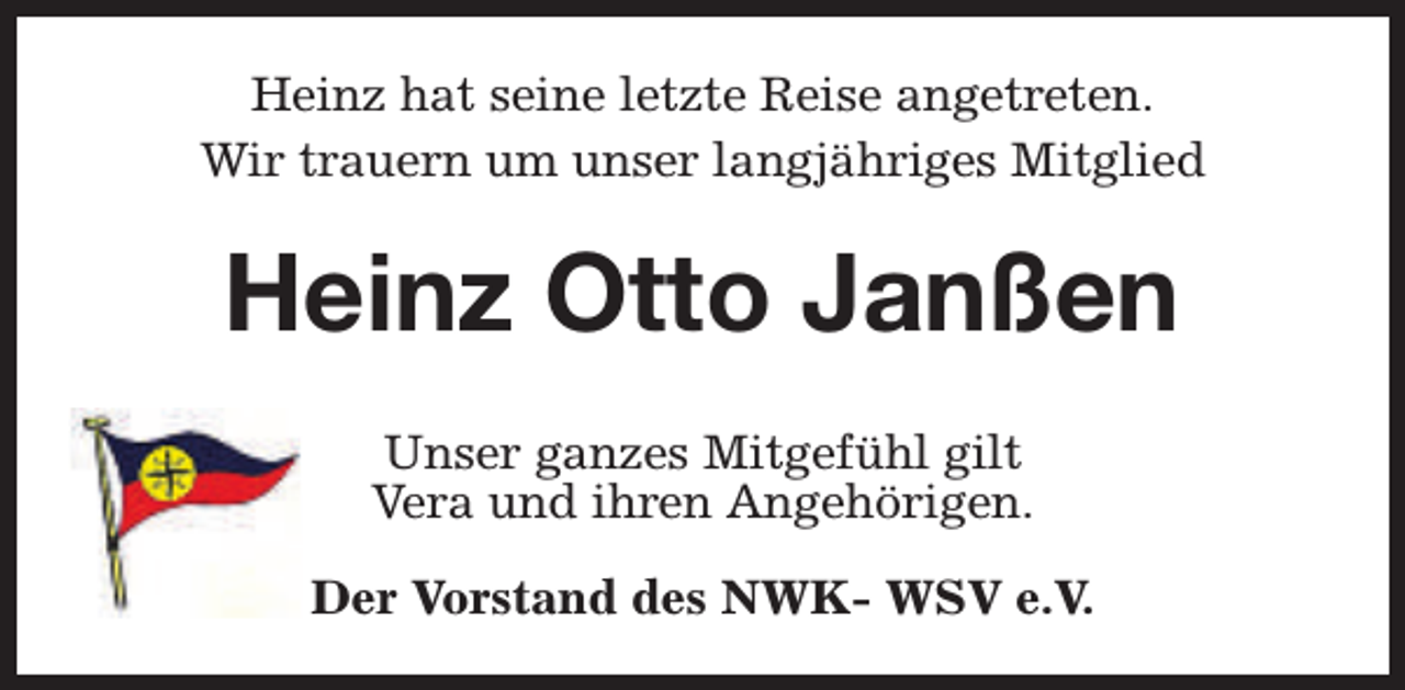 <p>Heinz hat seine letzte Reise angetreten.<br />Wir trauern um unser langjähriges Mitglied</p><p>Heinz Otto Janßen<br />Unser ganzes Mitgefühl gilt<br />Vera und ihren Angehörigen.<br />Der Vorstand des NWK- WSV e.V.</p>