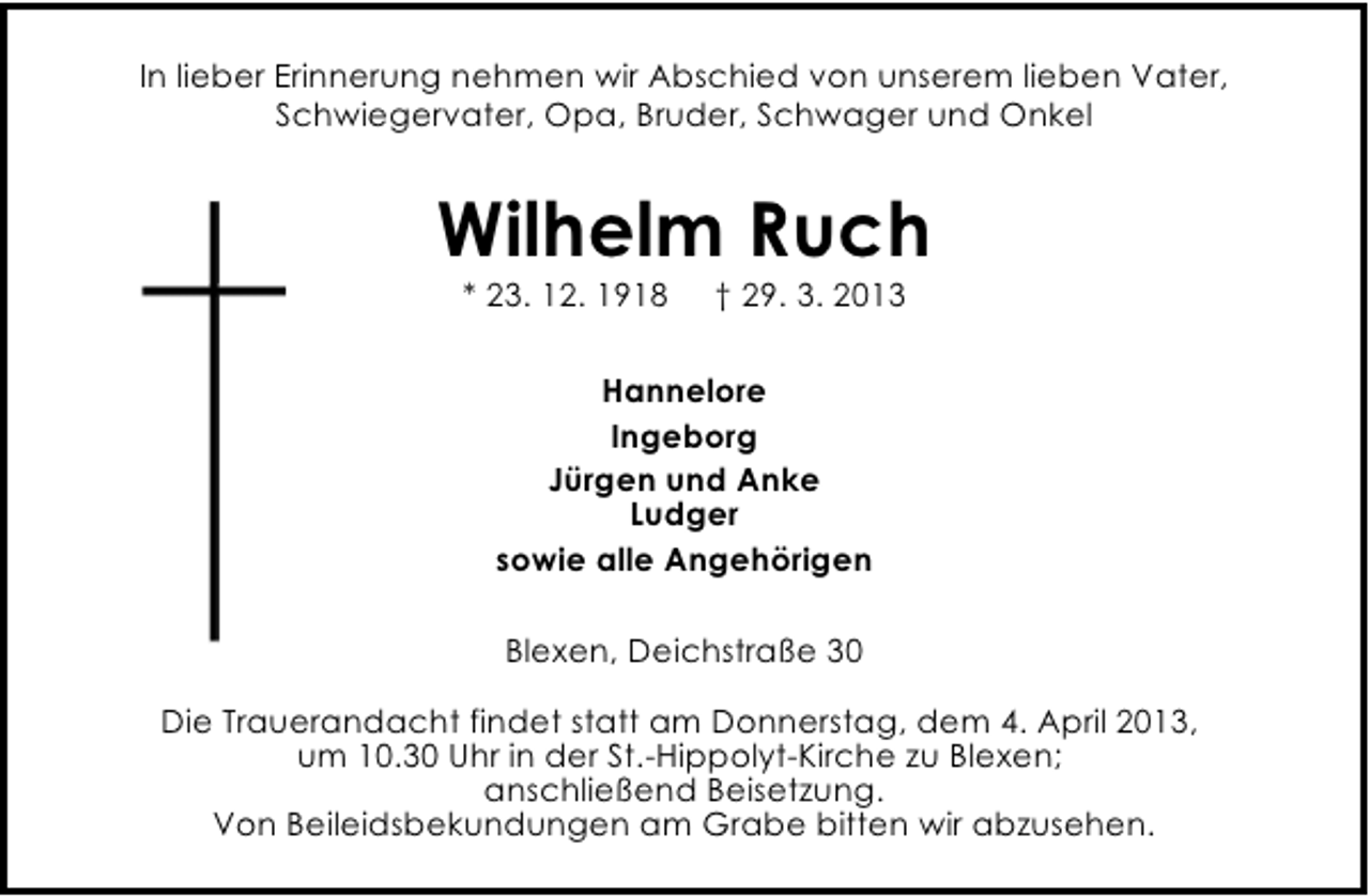 <p>In lieber Erinnerung nehmen wir Abschied von unserem lieben Vater,<br />Schwiegervater, Opa, Bruder, Schwager und Onkel</p><p>Wilhelm Ruch<br />* 23. 12. 1918</p><p>† 29. 3. 2013</p><p>Hannelore<br />Ingeborg<br />Jürgen und Anke<br />Ludger<br />sowie alle Angehörigen<br />Blexen, Deichstraße 30<br />Die Trauerandacht findet statt am Donnerstag, dem 4. April 2013,<br />um 10.30 Uhr in der St.-Hippolyt-Kirche zu Blexen;<br />anschließend Beisetzung.<br />Von Beileidsbekundungen am Grabe bitten wir abzusehen.</p>