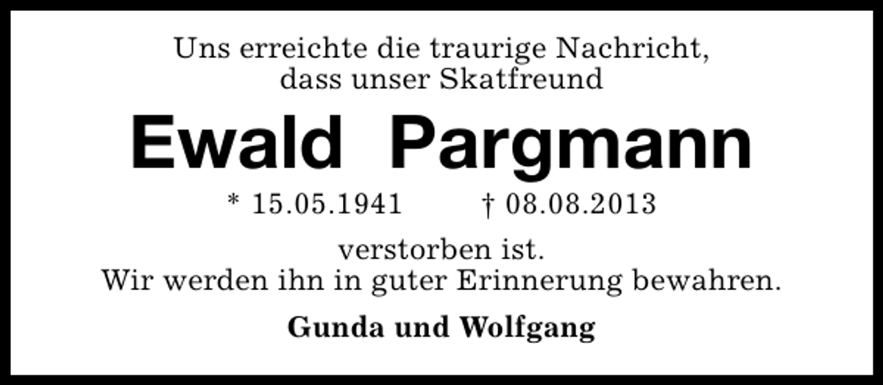 <p>Uns erreichte die traurige Nachricht,<br />dass unser Skatfreund</p><p>Ewald Pargmann<br />* 15.05.1941</p><p>† 08.08.2013</p><p>verstorben ist.<br />Wir werden ihn in guter Erinnerung bewahren.<br />Gunda und Wolfgang</p>