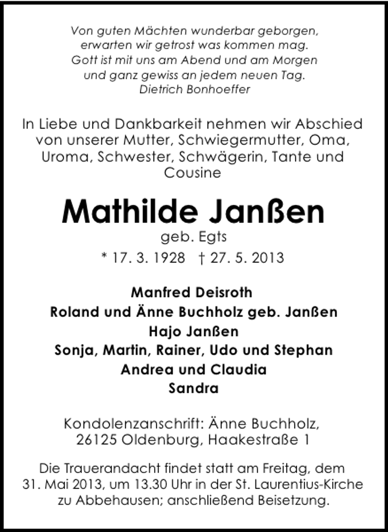 <p>Von guten Mächten wunderbar geborgen,<br />erwarten wir getrost was kommen mag.<br />Gott ist mit uns am Abend und am Morgen<br />und ganz gewiss an jedem neuen Tag.<br />Dietrich Bonhoeffer</p><p>In Liebe und Dankbarkeit nehmen wir Abschied<br />von unserer Mutter, Schwiegermutter, Oma,<br />Uroma, Schwester, Schwägerin, Tante und<br />Cousine</p><p>Mathilde Janßen<br />geb. Egts<br />* 17. 3. 1928 † 27. 5. 2013</p><p>Manfred Deisroth<br />Roland und Änne Buchholz geb. Janßen<br />Hajo Janßen<br />Sonja, Martin, Rainer, Udo und Stephan<br />Andrea und Claudia<br />Sandra<br />Kondolenzanschrift: Änne Buchholz,<br />26125 Oldenburg, Haakestraße 1<br />Die Trauerandacht findet statt am Freitag, dem<br />31. Mai 2013, um 13.30 Uhr in der St. Laurentius-Kirche<br />zu Abbehausen; anschließend Beisetzung.</p>