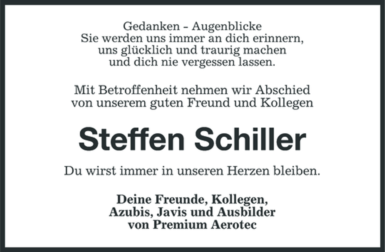 <p>Gedanken - Augenblicke Sie werden uns immer an dich erinnern, uns glücklich und traurig machen und dich nie vergessen lassen.</p><p>Mit Betroffenheit nehmen wir Abschied von unserem guten Freund und Kollegen</p><p>Steffen Schiller<br />Du wirst immer in unseren Herzen bleiben. Deine Freunde, Kollegen, Azubis, Javis und Ausbilder von Premium Aerotec</p>