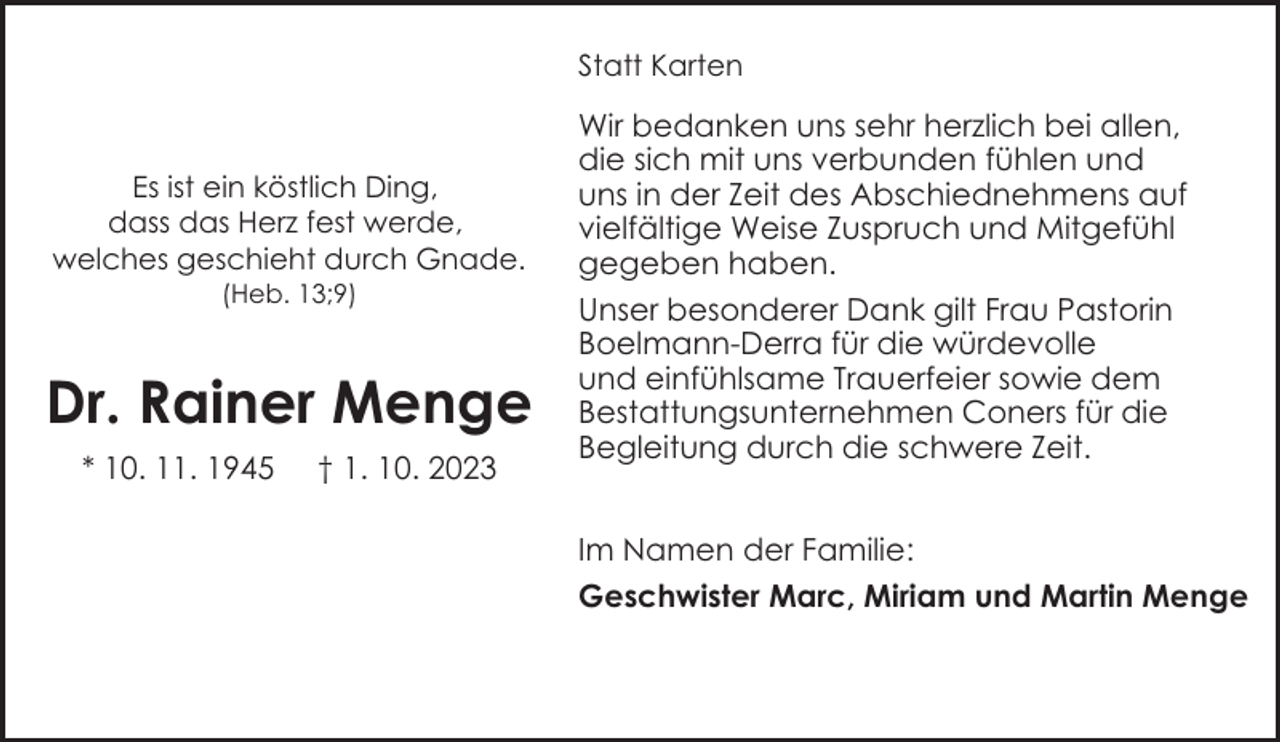 <p>Statt Karten</p><p>Es ist ein köstlich Ding,<br />dass das Herz fest werde,<br />welches geschieht durch Gnade.<br />(Heb. 13;9)</p><p>Dr. Rainer Menge<br />* 10. 11. 1945</p><p>† 1. 10. 2023</p><p>Wir bedanken uns sehr herzlich bei allen,<br />die sich mit uns verbunden fühlen und<br />uns in der Zeit des Abschiednehmens auf<br />vielfältige Weise Zuspruch und Mitgefühl<br />gegeben haben.<br />Unser besonderer Dank gilt Frau Pastorin<br />Boelmann-Derra für die würdevolle<br />und einfühlsame Trauerfeier sowie dem<br />Bestattungsunternehmen Coners für die<br />Begleitung durch die schwere Zeit.<br />Im Namen der Familie:<br />Geschwister Marc, Miriam und Martin Menge</p>