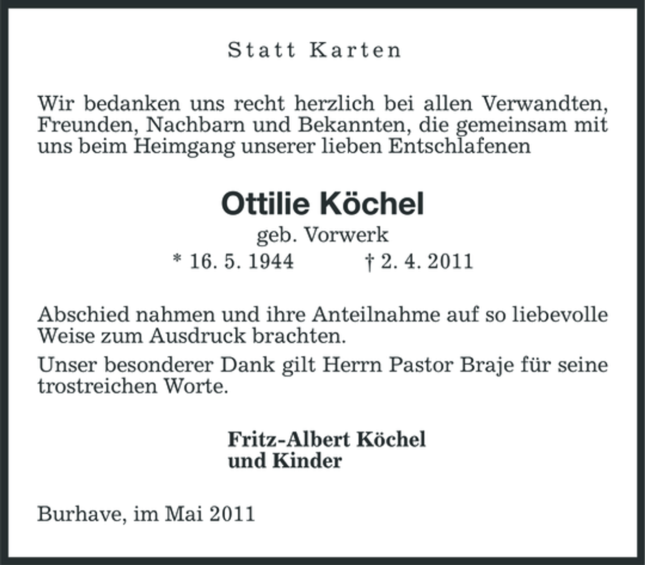 <p>Statt Karten Wir bedanken uns recht herzlich bei allen Verwandten, Freunden, Nachbarn und Bekannten, die gemeinsam mit uns beim Heimgang unserer lieben Entschlafenen</p><p>Ottilie Köchel<br />geb. Vorwerk * 16. 5. 1944 † 2. 4. 2011 Abschied nahmen und ihre Anteilnahme auf so liebevolle Weise zum Ausdruck brachten. Unser besonderer Dank gilt Herrn Pastor Braje für seine trostreichen Worte. Fritz-Albert Köchel und Kinder Burhave, im Mai 2011</p>