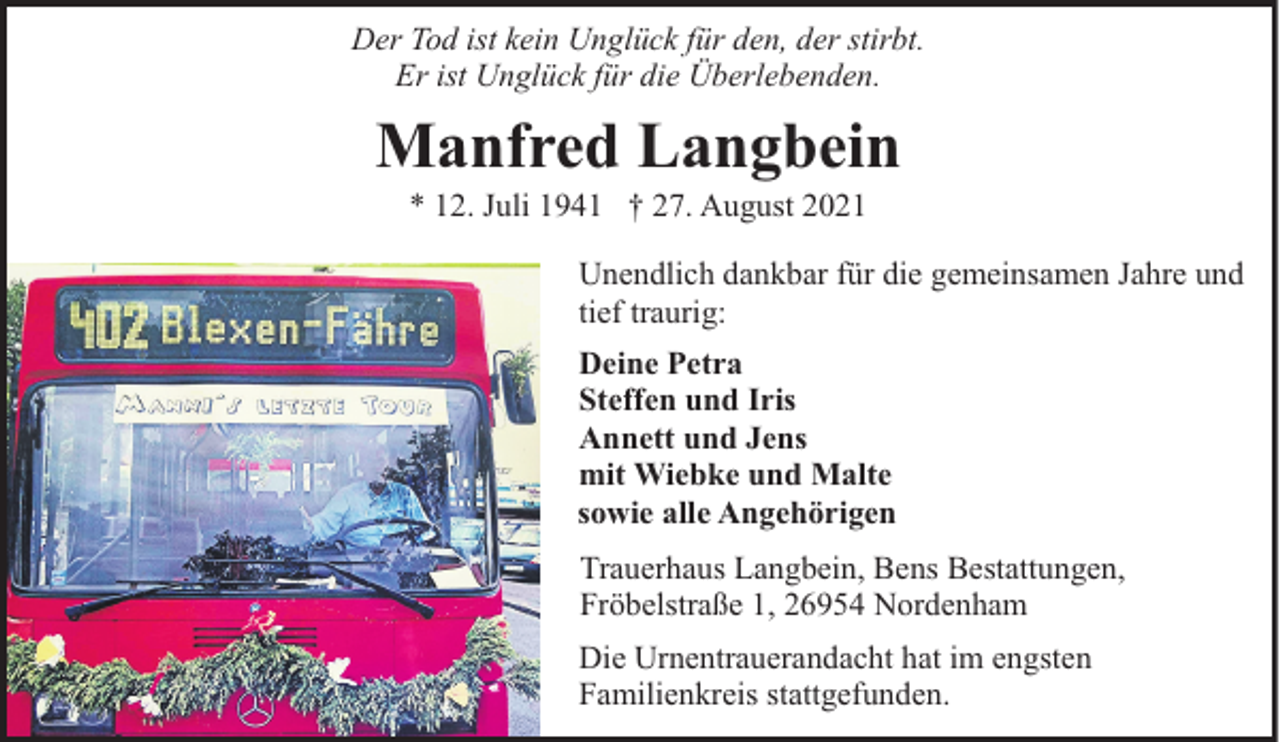 <p>Der Tod ist kein Unglück für den, der stirbt.<br />Er ist Unglück für die Überlebenden.</p><p>Manfred Langbein<br />* 12. Juli 1941 † 27. August 2021</p><p>Unendlich dankbar für die gemeinsamen Jahre und<br />tief traurig:<br />Deine Petra<br />Steffen und Iris<br />Annett und Jens<br />mit Wiebke und Malte<br />sowie alle Angehörigen<br />Trauerhaus Langbein, Bens Bestattungen,<br />Fröbelstraße 1, 26954 Nordenham<br />Die Urnentrauerandacht hat im engsten<br />Familienkreis stattgefunden.</p>