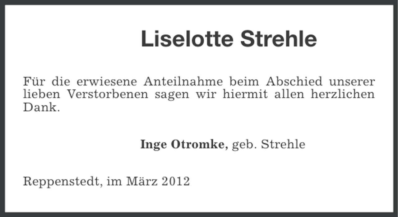 <p>Liselotte Strehle<br />Für die erwiesene Anteilnahme beim Abschied unserer<br />lieben Verstorbenen sagen wir hiermit allen herzlichen<br />Dank.<br />Inge Otromke, geb. Strehle<br />Reppenstedt, im März 2012</p>