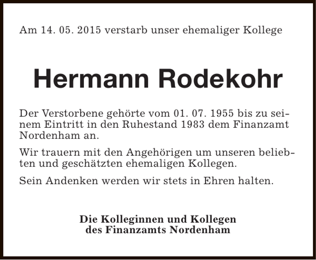 <p>Am 14. 05. 2015 verstarb unser ehemaliger Kollege</p><p>Hermann Rodekohr<br />Der Verstorbene gehörte vom 01. 07. 1955 bis zu seinem Eintritt in den Ruhestand 1983 dem Finanzamt<br />Nordenham an.<br />Wir trauern mit den Angehörigen um unseren beliebten und geschätzten ehemaligen Kollegen.<br />Sein Andenken werden wir stets in Ehren halten.<br />Die Kolleginnen und Kollegen<br />des Finanzamts Nordenham</p>