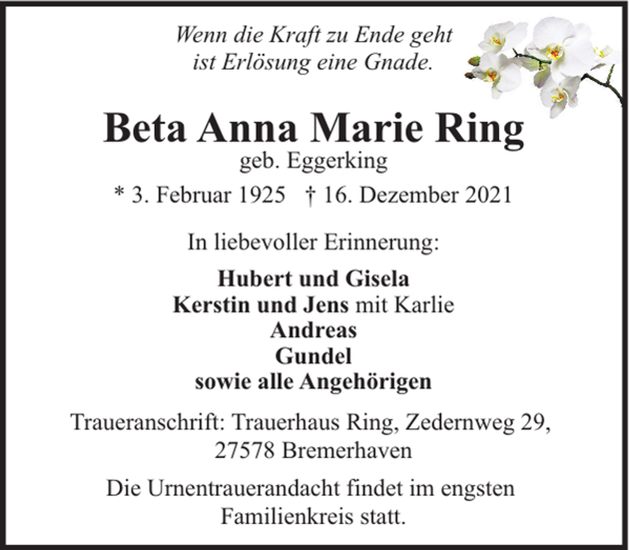 <p>Wenn die Kraft zu Ende geht<br />ist Erlösung eine Gnade.</p><p>Beta Anna Marie Ring<br />geb. Eggerking<br />* 3. Februar 1925 † 16. Dezember 2021<br />In liebevoller Erinnerung:<br />Hubert und Gisela<br />Kerstin und Jens mit Karlie<br />Andreas<br />Gundel<br />sowie alle Angehörigen<br />Traueranschrift: Trauerhaus Ring, Zedernweg 29,<br />27578 Bremerhaven<br />Die Urnentrauerandacht findet im engsten<br />Familienkreis statt.</p>