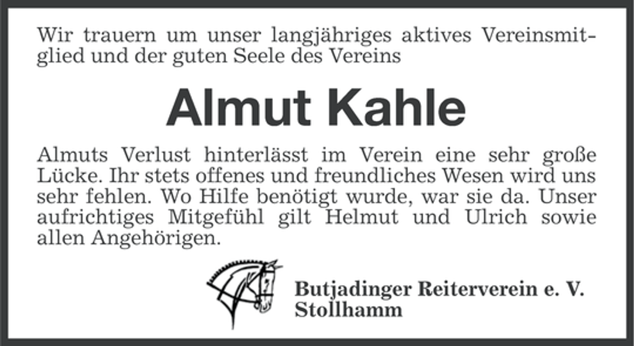 <p>Wir trauern um unser langjähriges aktives Vereinsmitglied und der guten Seele des Vereins</p><p>Almut Kahle<br />Almuts Verlust hinterlässt im Verein eine sehr große<br />Lücke. Ihr stets offenes und freundliches Wesen wird uns<br />sehr fehlen. Wo Hilfe benötigt wurde, war sie da. Unser<br />aufrichtiges Mitgefühl gilt Helmut und Ulrich sowie<br />allen Angehörigen.<br />Butjadinger Reiterverein e. V.<br />Stollhamm</p>