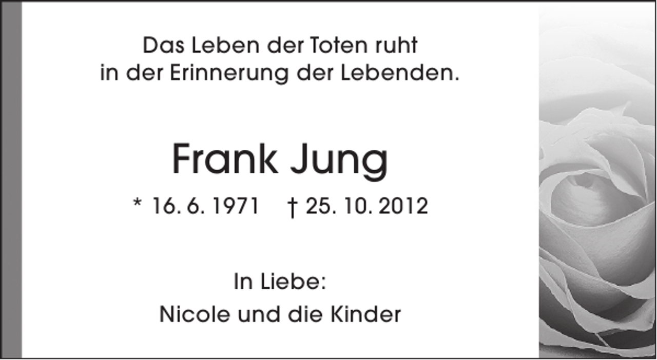 <p>Das Leben der Toten ruht<br />in der Erinnerung der Lebenden.</p><p>Frank Jung<br />* 16. 6. 1971</p><p>† 25. 10. 2012</p><p>In Liebe:<br />Nicole und die Kinder</p>