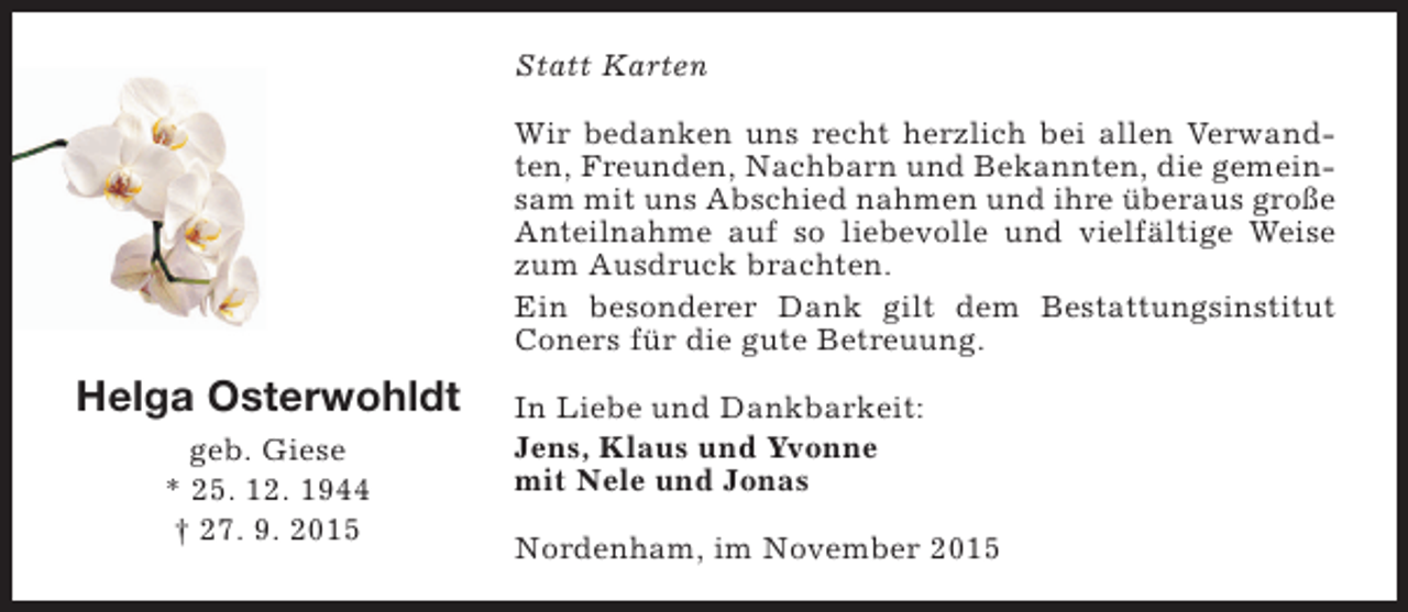<p>Statt Karten<br />Wir bedanken uns recht herzlich bei allen Verwandten, Freunden, Nachbarn und Bekannten, die gemeinsam mit uns Abschied nahmen und ihre überaus große<br />Anteilnahme auf so liebevolle und vielfältige Weise<br />zum Ausdruck brachten.<br />Ein besonderer Dank gilt dem Bestattungsinstitut<br />Coners für die gute Betreuung.</p><p>Helga Osterwohldt<br />geb. Giese<br />* 25. 12. 1944<br />† 27. 9. 2015</p><p>In Liebe und Dankbarkeit:<br />Jens, Klaus und Yvonne<br />mit Nele und Jonas<br />Nordenham, im November 2015</p>