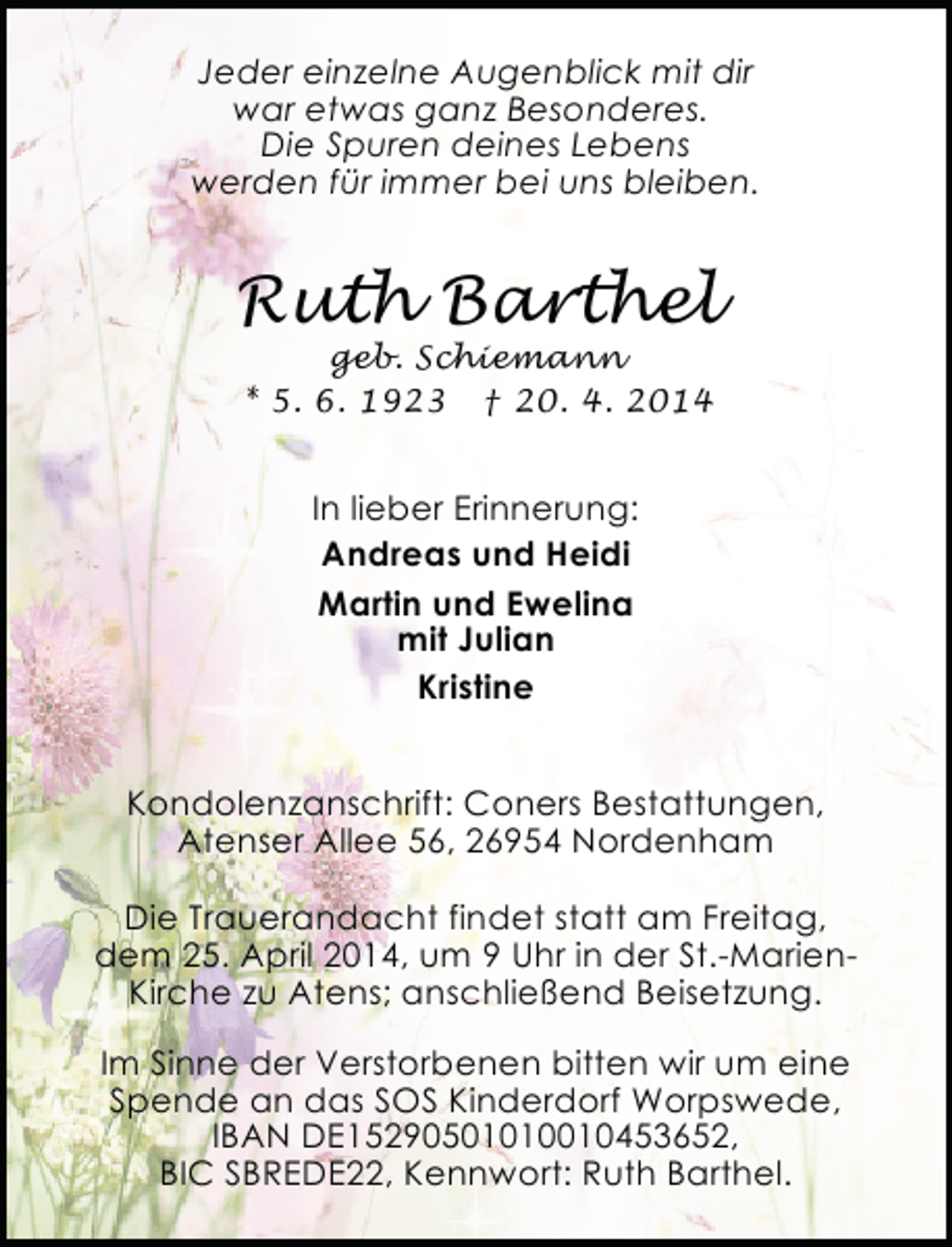 <p>Jeder einzelne Augenblick mit dir<br />war etwas ganz Besonderes.<br />Die Spuren deines Lebens<br />werden für immer bei uns bleiben.</p><p>Ruth Barthel<br />geb. Schiemann<br />* 5. 6. 1923 † 20. 4. 2014</p><p>In lieber Erinnerung:<br />Andreas und Heidi<br />Martin und Ewelina<br />mit Julian<br />Kristine<br />Kondolenzanschrift: Coners Bestattungen,<br />Atenser Allee 56, 26954 Nordenham<br />Die Trauerandacht findet statt am Freitag,<br />dem 25. April 2014, um 9 Uhr in der St.-MarienKirche zu Atens; anschließend Beisetzung.<br />Im Sinne der Verstorbenen bitten wir um eine<br />Spende an das SOS Kinderdorf Worpswede,<br />IBAN DE15290501010010453652,<br />BIC SBREDE22, Kennwort: Ruth Barthel.</p>