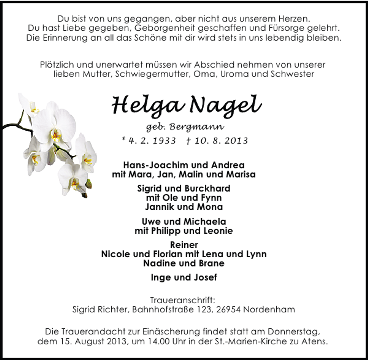 <p>Du bist von uns gegangen, aber nicht aus unserem Herzen.<br />Du hast Liebe gegeben, Geborgenheit geschaffen und Fürsorge gelehrt.<br />Die Erinnerung an all das Schöne mit dir wird stets in uns lebendig bleiben.<br />Plötzlich und unerwartet müssen wir Abschied nehmen von unserer<br />lieben Mutter, Schwiegermutter, Oma, Uroma und Schwester</p><p>geb. Bergmann<br />* 4. 2. 1933</p><p>† 10. 8. 2013</p><p>Hans-Joachim und Andrea<br />mit Mara, Jan, Malin und Marisa<br />Sigrid und Burckhard<br />mit Ole und Fynn<br />Jannik und Mona<br />Uwe und Michaela<br />mit Philipp und Leonie<br />Reiner<br />Nicole und Florian mit Lena und Lynn<br />Nadine und Brane<br />Inge und Josef<br />Traueranschrift:<br />Sigrid Richter, Bahnhofstraße 123, 26954 Nordenham<br />Die Trauerandacht zur Einäscherung findet statt am Donnerstag,<br />dem 15. August 2013, um 14.00 Uhr in der St.-Marien-Kirche zu Atens.</p>