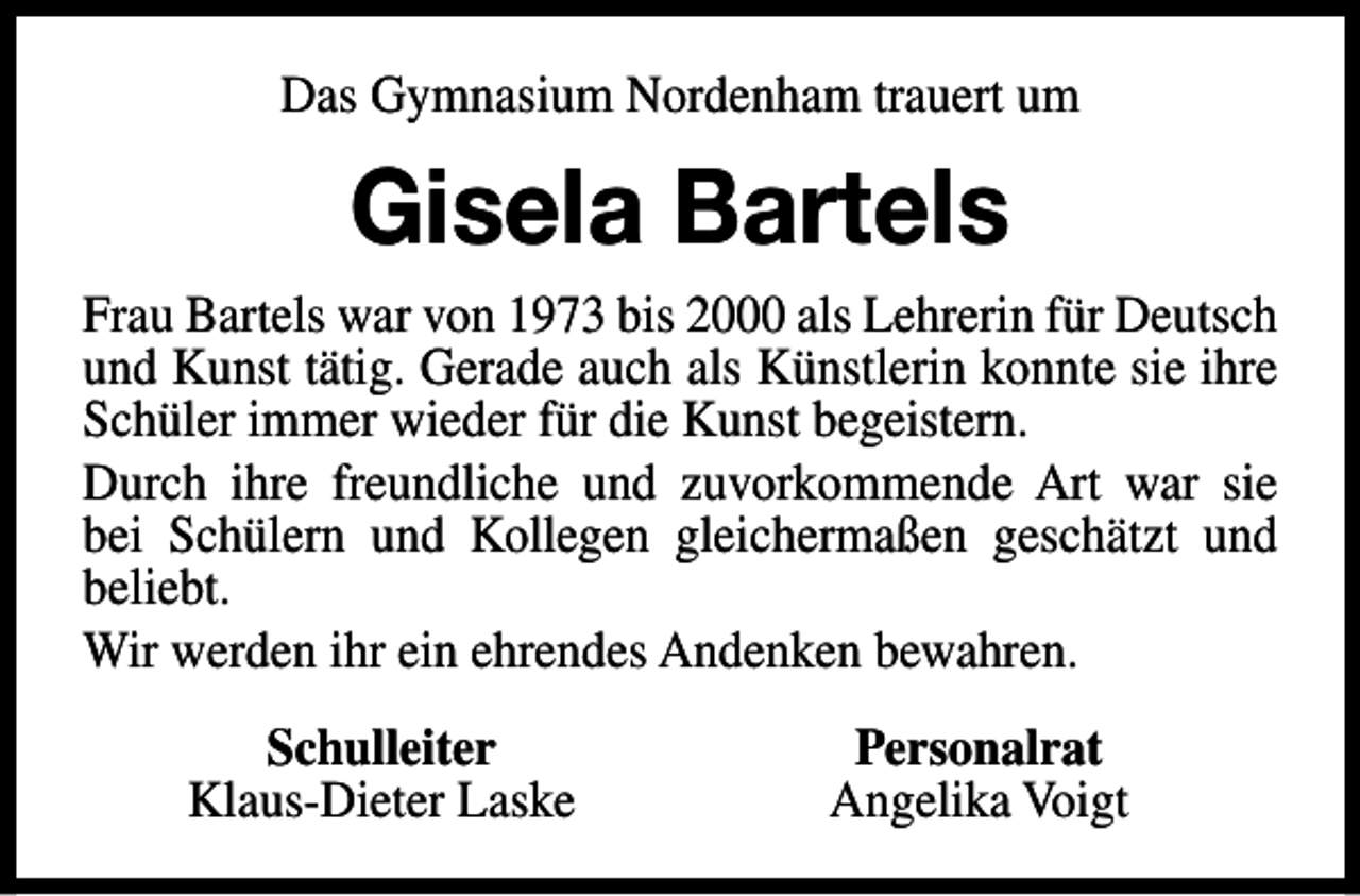 <p>Das Gymnasium Nordenham trauert um</p><p>Gisela Bartels<br />Frau Bartels war von 1973 bis 2000 als Lehrerin für Deutsch<br />und Kunst tätig. Gerade auch als Künstlerin konnte sie ihre<br />Schüler immer wieder für die Kunst begeistern.<br />Durch ihre freundliche und zuvorkommende Art war sie<br />bei Schülern und Kollegen gleichermaßen geschätzt und<br />beliebt.<br />Wir werden ihr ein ehrendes Andenken bewahren.<br />Schulleiter<br />Klaus-Dieter Laske</p><p>Personalrat<br />Angelika Voigt</p>