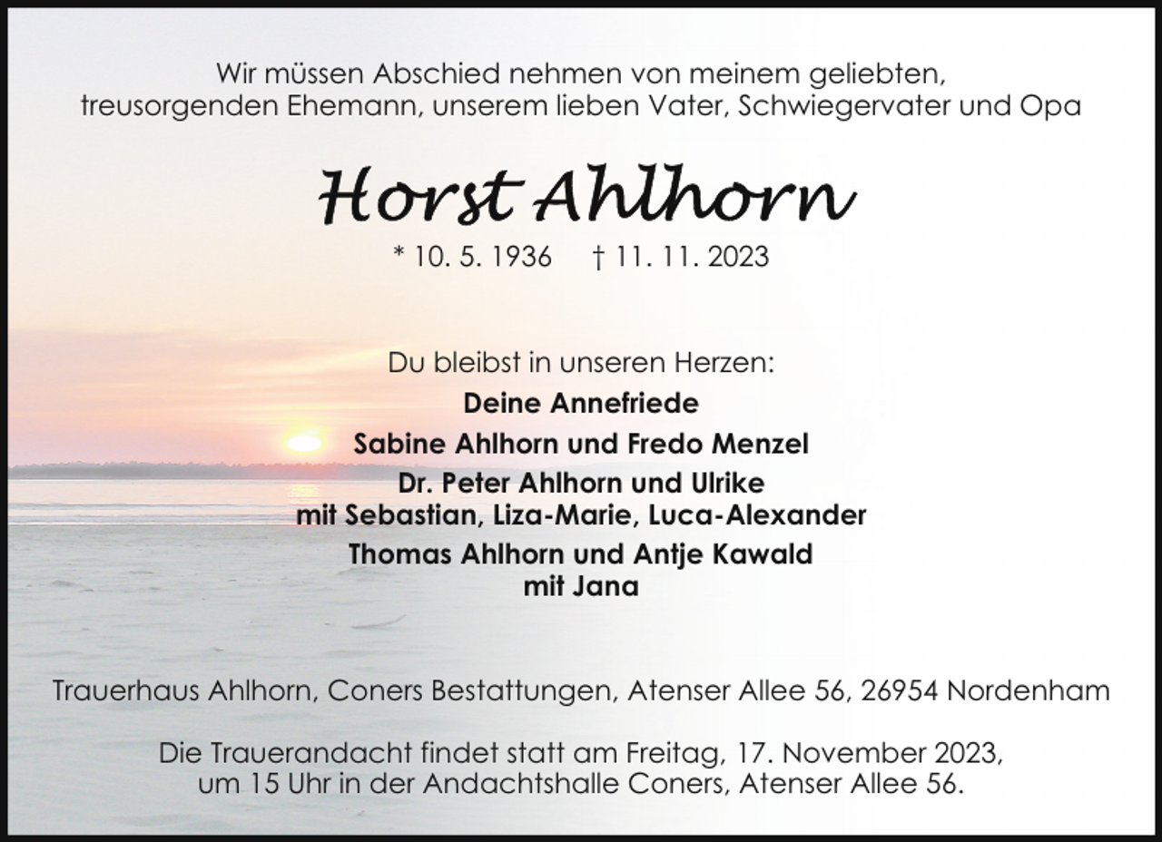 <p>Wir müssen Abschied nehmen von meinem geliebten,<br />treusorgenden Ehemann, unserem lieben Vater, Schwiegervater und Opa</p><p>* 10. 5. 1936</p><p>† 11. 11. 2023</p><p>Du bleibst in unseren Herzen:<br />Deine Annefriede<br />Sabine Ahlhorn und Fredo Menzel<br />Dr. Peter Ahlhorn und Ulrike<br />mit Sebastian, Liza-Marie, Luca-Alexander<br />Thomas Ahlhorn und Antje Kawald<br />mit Jana<br />Trauerhaus Ahlhorn, Coners Bestattungen, Atenser Allee 56, 26954 Nordenham<br />Die Trauerandacht findet statt am Freitag, 17. November 2023,<br />um 15 Uhr in der Andachtshalle Coners, Atenser Allee 56.</p>