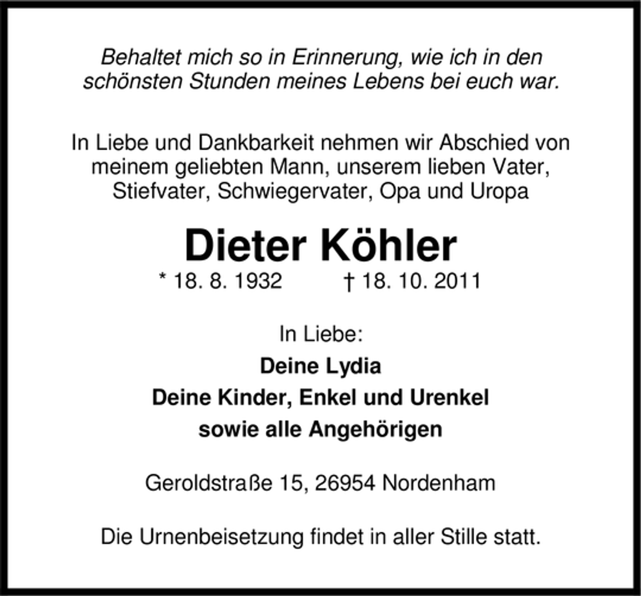 <p>Behaltet mich so in Erinnerung, wie ich in den<br />schönsten Stunden meines Lebens bei euch war.<br />In Liebe und Dankbarkeit nehmen wir Abschied von<br />meinem geliebten Mann, unserem lieben Vater,<br />Stiefvater, Schwiegervater, Opa und Uropa</p>
<p>Dieter Köhler</p>
<p>* 18. 8. 1932</p>
<p>† 18. 10. 2011</p>
<p>In Liebe:<br />Deine Lydia<br />Deine Kinder, Enkel und Urenkel<br />sowie alle Angehörigen<br />Geroldstraße 15, 26954 Nordenham<br />Die Urnenbeisetzung findet in aller Stille statt.</p>