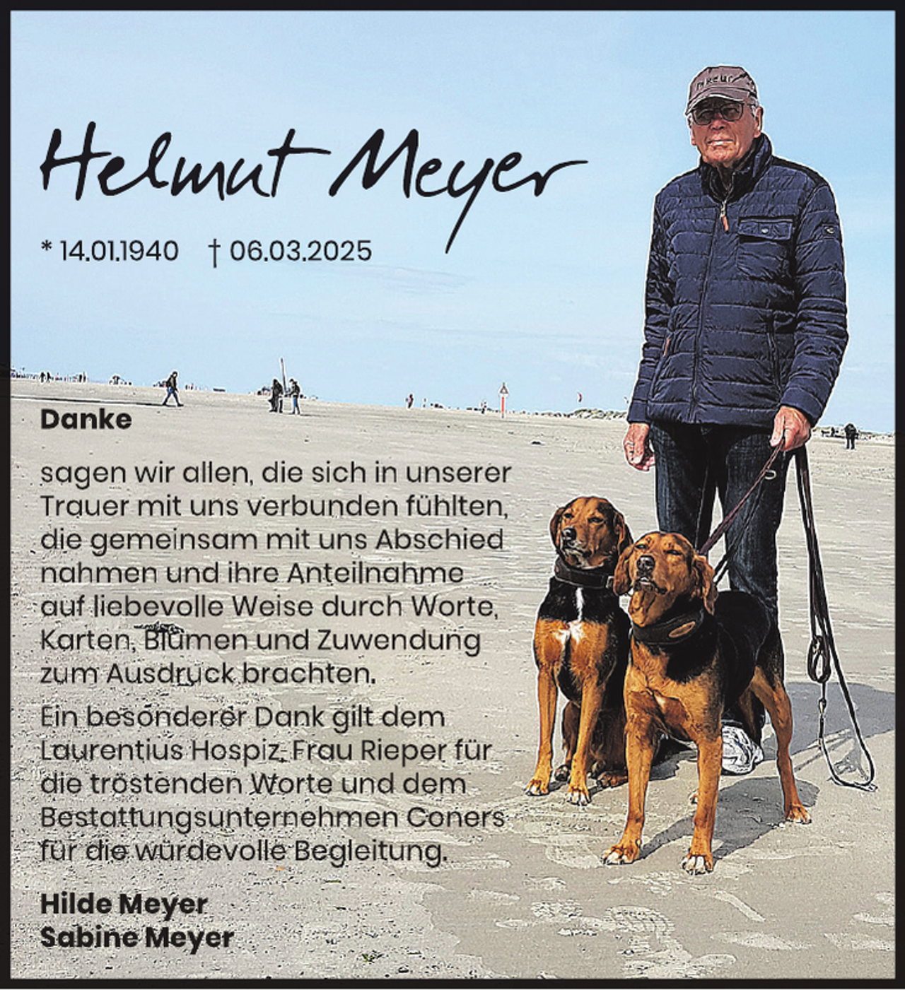 <p>Helmut Mey<br />eyer<br />y<br />* 14.01.1940 † 06.03.2025</p>
<p>Danke<br />sagen wir allen, die sich in unserer<br />Trauer mit uns verbunden fühlten,<br />die gemeinsam mit uns Abschied<br />nahmen und ihre Anteilnahme<br />auf liebevolle Weise durch Worte,<br />Karten, Blumen und Zuwendung<br />zum Ausdruck brachten.<br />Ein besonderer Dank gilt dem<br />Laurentius Hospiz, Frau Rieper für<br />die tröstenden Worte und dem<br />Bestattungsunternehmen Coners<br />für die würdevolle Begleitung.<br />Hilde Meyer<br />Sabine Meyer</p>