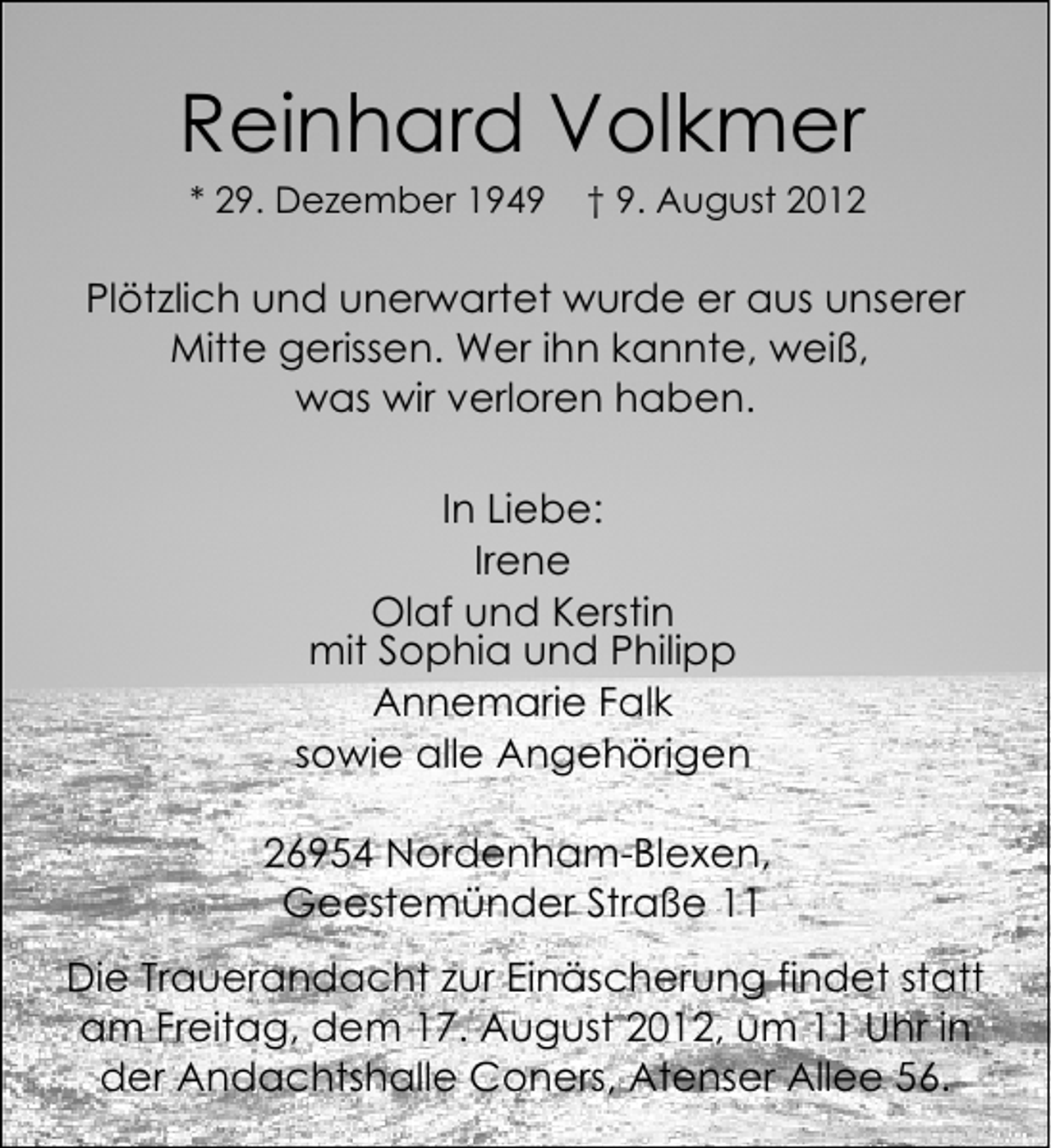 <p>Reinhard Volkmer<br />* 29. Dezember 1949</p><p>† 9. August 2012</p><p>Plötzlich und unerwartet wurde er aus unserer<br />Mitte gerissen. Wer ihn kannte, weiß,<br />was wir verloren haben.<br />In Liebe:<br />Irene<br />Olaf und Kerstin<br />mit Sophia und Philipp<br />Annemarie Falk<br />sowie alle Angehörigen<br />26954 Nordenham-Blexen,<br />Geestemünder Straße 11<br />Die Trauerandacht zur Einäscherung findet statt<br />am Freitag, dem 17. August 2012, um 11 Uhr in<br />der Andachtshalle Coners, Atenser Allee 56.</p>