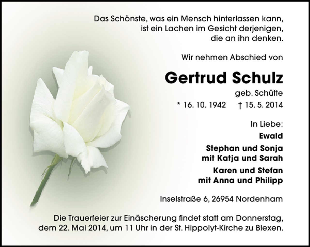 <p>Das Schönste, was ein Mensch hinterlassen kann,<br />ist ein Lachen im Gesicht derjenigen,<br />die an ihn denken.<br />Wir nehmen Abschied von</p><p>Gertrud Schulz<br />geb. Schütte</p><p>* 16. 10. 1942</p><p>† 15. 5. 2014<br />In Liebe:<br />Ewald</p><p>Stephan und Sonja<br />mit Katja und Sarah<br />Karen und Stefan<br />mit Anna und Philipp<br />Inselstraße 6, 26954 Nordenham<br />Die Trauerfeier zur Einäscherung findet statt am Donnerstag,<br />dem 22. Mai 2014, um 11 Uhr in der St. Hippolyt-Kirche zu Blexen.</p>