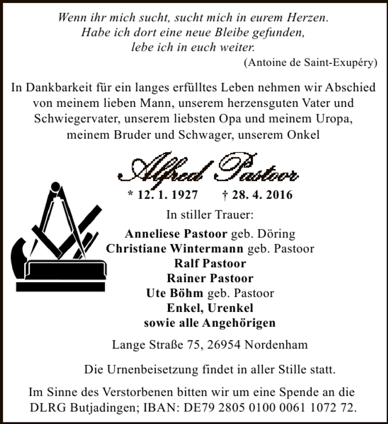 <p>Wenn ihr mich sucht, sucht mich in eurem Herzen.<br />Habe ich dort eine neue Bleibe gefunden,<br />lebe ich in euch weiter.</p><p>(Antoine de Saint-Exupéry)</p><p>In Dankbarkeit für ein langes erfülltes Leben nehmen wir Abschied<br />von meinem lieben Mann, unserem herzensguten Vater und<br />Schwiegervater, unserem liebsten Opa und meinem Uropa,<br />meinem Bruder und Schwager, unserem Onkel</p><p>* 12. 1. 1927<br />† 28. 4. 2016<br />In stiller Trauer:<br />Anneliese Pastoor geb. Döring<br />Christiane Wintermann geb. Pastoor<br />Ralf Pastoor<br />Rainer Pastoor<br />Ute Böhm geb. Pastoor<br />Enkel, Urenkel<br />sowie alle Angehörigen<br />Lange Straße 75, 26954 Nordenham<br />Die Urnenbeisetzung findet in aller Stille statt.<br />Im Sinne des Verstorbenen bitten wir um eine Spende an die<br />DLRG Butjadingen; IBAN: DE79 2805 0160.</p>